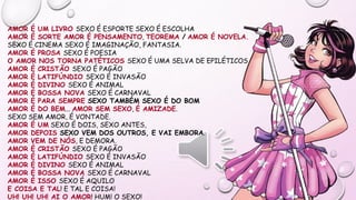 AMOR É UM LIVRO SEXO É ESPORTE SEXO É ESCOLHA
AMOR É SORTE AMOR É PENSAMENTO, TEOREMA / AMOR É NOVELA.
SEXO É CINEMA SEXO É IMAGINAÇÃO, FANTASIA.
AMOR É PROSA SEXO É POESIA
O AMOR NOS TORNA PATÉTICOS SEXO É UMA SELVA DE EPILÉTICOS
AMOR É CRISTÃO SEXO É PAGÃO
AMOR É LATIFÚNDIO SEXO É INVASÃO
AMOR É DIVINO SEXO É ANIMAL
AMOR É BOSSA NOVA SEXO É CARNAVAL
AMOR É PARA SEMPRE SEXO TAMBÉM SEXO É DO BOM
AMOR É DO BEM... AMOR SEM SEXO, É AMIZADE.
SEXO SEM AMOR, É VONTADE.
AMOR É UM SEXO É DOIS, SEXO ANTES,
AMOR DEPOIS SEXO VEM DOS OUTROS, E VAI EMBORA.
AMOR VEM DE NÓS, E DEMORA.
AMOR É CRISTÃO SEXO É PAGÃO
AMOR É LATIFÚNDIO SEXO É INVASÃO
AMOR É DIVINO SEXO É ANIMAL
AMOR É BOSSA NOVA SEXO É CARNAVAL
AMOR É ISSO SEXO É AQUILO
E COISA E TAL! E TAL E COISA!
UH! UH! UH! AI O AMOR! HUM! O SEXO!
 
