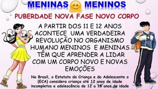 PUBERDADE NOVA FASE NOVO CORPO
A PARTIR DOS 11 E 12 ANOS
ACONTECE UMA VERDADEIRA
REVOLUÇÃO NO ORGANISMO
HUMANO MENINOS E MENINAS
TÊM QUE APRENDER A LIDAR
COM UM CORPO NOVO E NOVAS
EMOÇÕES
No Brasil, o Estatuto da Criança e do Adolescente o
(ECA) considera criança até 12 anos de idade
incompletos e adolescência de 12 a 18 anos de idade
 