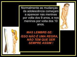Normalmente as mudanças
da adolescência começam
a aparecer nas meninas
por volta dos 9 anos, e nos
meninos por volta dos 10
anos.
MAS LEMBRE-SE:
ISSO NÃO É UMA REGRA,
NÃO TEM QUE SER
SEMPRE ASSIM !
 