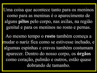 Uma coisa que acontece tanto para os meninos
como para as meninas é o aparecimento de
alguns pêlos pelo corpo, nas axilas, na região
genital e para os meninos no rosto e pernas.
Ao mesmo tempo o rosto também começa a
mudar o nariz fica como se estivesse inchado, e
algumas espinhas e cravos também costumam
aparecer. Dentro do nosso corpo, os órgãos
como coração, pulmão e outros, estão quase
dobrando de tamanho.
 