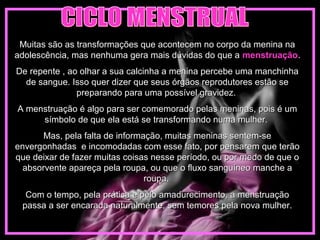 Muitas são as transformações que acontecem no corpo da menina naMuitas são as transformações que acontecem no corpo da menina na
adolescência, mas nenhuma gera mais dúvidas do que aadolescência, mas nenhuma gera mais dúvidas do que a menstruaçãomenstruação..
De repente , ao olhar a sua calcinha a menina percebe uma manchinhaDe repente , ao olhar a sua calcinha a menina percebe uma manchinha
de sangue. Isso quer dizer que seus órgãos reprodutores estão sede sangue. Isso quer dizer que seus órgãos reprodutores estão se
preparando para uma possível gravidez.preparando para uma possível gravidez.
A menstruação é algo para ser comemorado pelas meninas, pois é umA menstruação é algo para ser comemorado pelas meninas, pois é um
símbolo de que ela está se transformando numa mulher.símbolo de que ela está se transformando numa mulher.
Mas, pela falta de informação, muitas meninas sentem-seMas, pela falta de informação, muitas meninas sentem-se
envergonhadas e incomodadas com esse fato, por pensarem que terãoenvergonhadas e incomodadas com esse fato, por pensarem que terão
que deixar de fazer muitas coisas nesse período, ou por medo de que oque deixar de fazer muitas coisas nesse período, ou por medo de que o
absorvente apareça pela roupa, ou que o fluxo sanguíneo manche aabsorvente apareça pela roupa, ou que o fluxo sanguíneo manche a
roupa.roupa.
Com o tempo, pela prática e pelo amadurecimento, a menstruaçãoCom o tempo, pela prática e pelo amadurecimento, a menstruação
passa a ser encarada naturalmente, sem temores pela nova mulher.passa a ser encarada naturalmente, sem temores pela nova mulher.
 