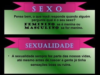 • A sexualidade sempre fez parte das nossas vidas,
até mesmo antes de nascer a gente já tinha
sensações boas ou ruins.
Pense bem, o que você responde quando alguém
pergunta qual é o seu sexo?
FEMININO se é menina ou
MASCULINO se for menino.
S E X O
SEXUALIDADE
 