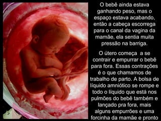 O bebê ainda estava
ganhando peso, mas o
espaço estava acabando,
então a cabeça escorrega
para o canal da vagina da
mamãe, ela sentia muita
pressão na barriga.
O útero começa a se
contrair e empurrar o bebê
para fora. Essas contrações
é o que chamamos de
trabalho de parto. A bolsa de
líquido amniótico se rompe e
todo o líquido que está nos
pulmões do bebê também e
lançado pra fora, mais
alguns empurrões e uma
forcinha da mamãe e pronto
 
