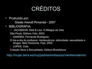 CRÉDITOS
• Produzido por:
Gisele Arendt Pimentel - 2007
• BIBLIOGRAFIA:
– JACOBSON, Matt & Lisa. O Milagre da Vida
São Paulo, Editora Vida, 2003.
- GANDRA, Fernanda Rodrigues.
O dia-a-dia do professor: Adolescência: afetividade, sexualidade e
drogas. Belo Horizonte, Fapi, 2002
- LOPES, Cida.
Coleção Sexo e Sexualidade, Editora Brasileitura
http://mujer.terra.es/muj/padres/embarazo/vientrematerno/
 