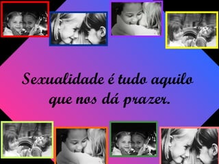 Sexualidade é tudo aquilo
que nos dá prazer.
 