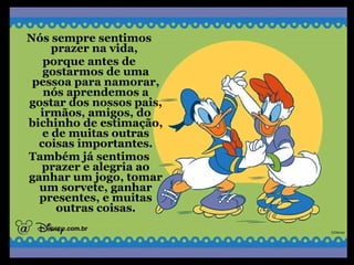 Nós sempre sentimos
prazer na vida,
porque antes de
gostarmos de uma
pessoa para namorar,
nós aprendemos a
gostar dos nossos pais,
irmãos, amigos, do
bichinho de estimação,
e de muitas outras
coisas importantes.
Também já sentimos
prazer e alegria ao
ganhar um jogo, tomar
um sorvete, ganhar
presentes, e muitas
outras coisas.
 