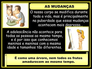 O nosso corpo se modifica durante
toda a vida, mas é principalmente
na puberdade que essas mudanças
acontecem mais depressa...
A adolescência não acontece para
todas as pessoas ao mesmo tempo,
e é por isso que conhecemos
meninos e meninas com a mesma
idade e tamanhos tão diferentes.
É como uma árvore, nem todos os frutos
amadurecem ao mesmo tempo.
AS MUDANÇAS
 