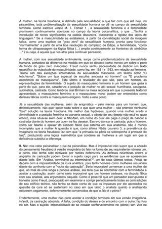 A mulher, na teoria freudiana, é definida pela sexualidade; o que faz com que até hoje, na
psicanálise, toda problematização da sexualidade humana se dê no campo da sexualidade
feminina. Como escreve Jerzuí M. T. Tomaz 1 , a sexualidade feminina e a feminilidade
promovem continuamente aberturas no campo da teoria psicanalítica, o que ..."facilita a
introdução de novos significantes na cadeia discursiva, quebrando a rigidez dos laços de
linguagem." Se a masculinidade se estabelece, a partir da convalidação social da miragem
fálica, como uma espécie de "grau zero" da sexualidade humana, pronta para funcionar
"normalmente" a partir de uma boa resolução do complexo de Édipo, a feminilidade, "como
forma de ultrapassagem da lógica fálica (...) amplia continuamente as fronteiras do simbólico
..." 2 ou seja, é aquela que nos atrai para continuar pensando.
A mulher, com sua sexualidade ambivalente, surge como problematizadora da sexualidade
humana, portadora da diferença na medida em que se destaca como menos um sobre o pano
de fundo do grau zero masculino. Freud nunca sentiu necessidade de dedicar um texto
especifico às vicissitude da masculinidade, como fez, em 1931 e 1933, em relação ao feminino.
Tratou sim das exceções sintomáticas da sexualidade masculina, em textos como "O
fetichismo", "Sobre um tipo especial de escolha amorosa no homem" ou "O problema
econômico do masoquismo". Este último é revelador do que são, para um homem, as
representações da feminilidade. O sujeito do masoquismo feminino é um homem que goza a
partir do que, para ele, caracteriza a posição da mulher no ato sexual: humilhada, castigada,
submetida, castrada. Como lembrou Joel Birman na mesa redonda em que o presente texto foi
apresentado, o masoquismo feminino e o masoquismo moral podem ser entendidos como
defesas fálicas contra o masoquismo erógeno. Volto a este ponto.
Já a sexualidade das mulheres, além de enigmática – pelo menos para um homem que,
defensivamente, não quer saber nada sobre o que quer uma mulher – não promete nenhuma
"boa" solução na teoria freudiana. Na melhor das hipóteses, quando uma mulher aceita a
feminilidade e a posição feminina na parceria sexual, o objeto de seu desejo não está no gozo
erótico, mas situa-se além dele: o filho/falo, em nome do qual ela paga o preço de bancar a
castrada diante do homem por quem se fez desejar. Escrevo bancar a castrada, pois o homem,
como ser falante e apesar do símbolo fálico que ostenta em sua anatomia, não é menos
incompleto que a mulher A questão é que, como afirma Nádia Loureiro 3, a prevalência do
imaginário na teoria freudiana faz com que "a primazia do pênis se sobreponha à primazia do
falo", produzindo uma lógica assimétrica que condena as mulheres a um lugar em que a
deficiência substitui a diferença.
II. Não nos cabe psicanalisar o pai da psicanálise. Mas é impossível não supor que a adesão
do pensamento freudiano à versão imaginária do falo na forma de seu equivalente número um,
o pênis, não tenha sido motivada por razões defensivas. As defesas neuróticas contra a
angústia de castração podem tornar o sujeito cego para as evidências que se apresentam
diante dele. Em "Análise, terminável ou interminável?", um de seus últimos textos, Freud se
depara com a impossibilidade da cura analítica, pois tanto homens como mulheres recuariam
diante do confronto com a "rocha da castração". Seria impossível convencer a uma mulher de
que, ao final de uma longa e penosa análise, ela teria que se conformar com a feminilidade e
aceitar a castração, assim como seria impossível que um homem cedesse, na disputa fálica
com seu analista, aos argumentos daquele. Como é possível que um pensador escrupuloso e
honesto como Freud, preocupado em examinar e corrigir periodicamente todas as contradições
de seu edifício teórico, não tenha se dado conta de que os impasses por ele apontados na
questão da cura só se sustentam no caso em que tanto o analista quanto o analisando
estiverem cegamente, defensivamente convencidos de que o falo é o pênis?
Evidentemente, uma mulher não pode aceitar a condição feminina em sua versão imaginária,
infantil, da castração absoluta. A falta, condição do desejo e do encontro com o outro, faz furo
no ser. Mas o sujeito, impossibilitado de se instalar confortavelmente no (pleno) ser, vive na
 