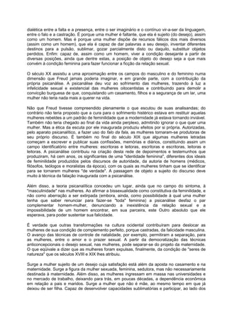 dialética entre a falta e a presença, entre o ser imaginário e o contínuo vir-a-ser da linguagem,
entre o falo e a castração. É porque uma mulher é faltante, que ela é sujeito (do desejo), assim
como um homem. Mas é porque uma mulher dispõe de recursos fálicos dos mais diversos
(assim como um homem), que ela é capaz de dar palavras a seu desejo, inventar diferentes
destinos para a pulsão, sublimar, gozar parcialmente disto ou daquilo, substituir objetos
perdidos. Enfim: capaz de, assim como um homem, viver a condição desejante a partir de
diversas posições, ainda que dentre estas, a posição de objeto do desejo seja a que mais
convém à condição feminina para fazer funcionar a ficção da relação sexual.
O século XX assistiu a uma aproximação entre os campos do masculino e do feminino numa
dimensão que Freud jamais poderia imaginar, e em grande parte, com a contribuição da
própria psicanálise. A psicanálise deu voz ao sofrimento das mulheres, trazendo à luz a
infelicidade sexual e existencial das mulheres oitocentistas e contribuindo para demolir a
convicção burguesa de que, conquistando um casamento, filhos e a segurança de um lar, uma
mulher não teria nada mais a querer na vida.
Não que Freud tivesse compreendido plenamente o que escutou de suas analisandas; do
contrário não teria proposto que a cura para o sofrimento histérico estava em restituir aquelas
mulheres rebeldes a um padrão de feminilidade que a modernidade já estava tornando inviável.
Também não teria chegado ao final da vida ainda perplexo, admitindo ignorar o que quer uma
mulher. Mas a ética da escuta por ele inaugurada produziu efeitos por si própria. Autorizadas,
pelo aparato psicanalítico, a fazer uso do falo da fala, as mulheres tornaram-se produtoras de
seu próprio discurso. É também no final do século XIX que algumas mulheres letradas
começam a escrever e publicar suas confissões, memórias e diários, constituindo assim um
campo identificatório entre mulheres: escritoras e leitoras, escritoras e escritoras, leitoras e
leitoras. A psicanálise contribuiu na criação desta rede de depoimentos e testemunhos que
produziram, há cem anos, os significantes de uma "identidade feminina", diferentes dos ideais
de feminilidade produzidos pelos discursos de autoridade, da autoria de homens (médicos,
filósofos, teólogos e moralistas da época), com os quais as mulheres tinham que se identificar
para se tornarem mulheres "de verdade". A passagem de objeto a sujeito do discurso deve
muito à técnica da falação inaugurada com a psicanálise.
Além disso, a teoria psicanalítica concedeu um lugar, ainda que no campo do sintoma, à
"masculinidade" nas mulheres. Ao afirmar a bissexualidade como constitutiva da feminilidade, e
não como aberração a ser extirpada (embora, ainda, como possibilidade à qual uma mulher
tenha que saber renunciar para fazer-se "toda" feminina) a psicanálise desfaz o par
complementar homem-mulher, denunciando a inexistência da relação sexual e a
impossibilidade de um homem encontrar, em sua parceira, este Outro absoluto que ele
esperava, para poder sustentar sua falicidade.
É verdade que outras transformações na cultura ocidental contribuíram para deslocar as
mulheres de sua condição de complemento perfeito, porque castradas, da falicidade masculina.
O avanço das técnicas de controle de natalidade, por exemplo, permitiram a separação, para
as mulheres, entre o amor e o prazer sexual. A partir da democratização das técnicas
anticoncepcionais o desejo sexual, nas mulheres, pode separar-se do projeto da maternidade.
O que eqüivale a dizer que as mulheres foram expulsas, finalmente, da condição de "seres de
natureza" que os séculos XVIII e XIX lhes atribuiu.
Surge a mulher sujeito de um desejo cuja satisfação está além da aposta no casamento e na
maternidade. Surge a figura da mulher sexuada, feminina, sedutora, mas não necessariamente
destinada à maternidade. Além disso, as mulheres ingressam em massa nas universidades e
no mercado de trabalho, deixando para trás, em poucas décadas, a dependência econômica
em relação a pais e maridos. Surge a mulher que não é mãe, ao mesmo tempo em que já
deixou de ser filha. Capaz de desenvolver capacidades sublimatórias e participar, ao lado dos
 
