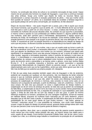 homens, na construção das obras da cultura e na constante renovação do laço social. Capaz
mesmo de ser parceira dos homens na criação de linguagem, o que inclui a contínua invenção
das artes eróticas. Surge uma mulher que dispõe de todos os recursos fálicos que
caracterizavam o campo masculino à exceção justamente do pênis – mas que mulher ainda
fará questão de "possuir" um pênis, se a sociedade deixa de covalidar a fantasia segundo a
qual aquele pedaço de carne seria a encarnação, por excelência, do falo absoluto?
Dispor de recursos fálicos – dos quais ninguém tem a posse, pois o falo é aquilo que circula
nas trocas humanas, que se ganha e que se perde, etc – é muito diferente de ter que se fazer
toda falo para o outro a partir de um único recurso – o corpo, a beleza das formas do corpo –
concedido às mulheres até poucas décadas atrás. Ao contrário do que supunha a psicanálise,
e mesmo contra a aposta na cura professada por Hélène Deutsch 4, alguma potência fálica,
nas mulheres, pode abrir caminho para a feminilidade, desimpedindo o desejo sexual das
barreiras da inveja, da humilhação e da recusa da castração. Como lembra Colette Soler 5, a
posição feminina é uma posição a se ocupar na parceria sexual, não uma definição do "ser" da
mulher. É impossível se viver na posição feminina e na dependência em relação ao desejo do
outro que ela produz. As Bovaris suicidas da literatura oitocentista já nos fizeram saber disto.
III. Para entender não o que "é" uma mulher, mas o que um sujeito pode se tornar a partir do
fato de se identificar como mulher, é necessário diferenciar: 1: a sexuação. O processo que faz
com que alguém se identifique como uma mulher (ou um homem), processo que passa pelo
significante e se estabelece como uma das poucas insígnias do ser, a ponto do sujeito nunca
mais duvidar, segundo a brincadeira lacaniana, sobre a portinha do banheiro à qual deve se
dirigir. 2. a feminilidade e a masculinidade, construções do discurso, possibilidades de estilo,
diferenciações de campos que a cultura estabelece entre homens e mulheres e que fazem
ponto de encontro entre a psicanálise e as teorias sobre o gênero, como bem lembra Nádia
B.Lima 6 . E 3. as posições masculina e feminina, que tentam reconstituir a oposição
complementar fálico/castrado do imaginário infantil na parceria sexual – um que se faz de
objeto/castrado para outro que se faz sujeito/fálico, ainda que este último ignore que não é do
falo mas da falta que se sustenta sua própria posição viril, desejante.
O fato de que estas duas posições também sejam obra da linguagem e não da anatomia,
podendo ser ocupadas por qualquer um dos parceiros, não nos dispensa de tentar entender
porque é que as mulheres parecem ser, com tanta freqüência, aquelas que se dispõem a
ocupar a posição feminina. E por que não, aliás? Se existe uma diferença fundamental no
processo de subjetivação de meninos e meninas, esta consiste no modo como cada um se
relaciona com a angústia de castração, a partir da diferença – esta sim, anatômica – inscrita em
seus corpos. Do lado dos que possuem no corpo o órgão-símbolo do desejo materno, a
subjetivação se dá em torno da ameaça da perda; do lado das que já partem da constatação
da falta fálica, a subjetivação se dá em torno da inveja ou (numa versão menos pessimista} de
uma incansável demanda do falo. Ora, a angústia de castração é o que estabelece, para cada
sujeito, o limite de até onde ele vai com seu desejo e com seu gozo. A partir da mínima
diferença anatômica os homens, portadores de uma vantagem imaginária, tornam-se mestres
em defesas fálicas, enquanto as mulheres ficam marcadas por um certo destemor, próprio
daqueles que já não têm nada a perder. A subjetivação da falta fálica abre para as mulheres a
possibilidade de um mais gozar diante do qual muitos homens – não todos, apenas os
"normais"- costumam recuar. É o que possibilita às mulheres, com muito mais freqüência,
ocupar o lugar do objeto do desejo na parceria sexual, gozando desta entrega talvez bem mais
do que seu parceiro (mas nunca tanto quanto gosta de deixá-lo imaginar).
O que não significa, devo dizer, que a posição feminina seja tão passiva quanto aparenta e
muito menos que uma mulher nessa posição não seja, ao mesmo tempo que objeto para o
outro, sujeito de seu desejo. Como lembra novamente Collette Soler, isto de ser, para o outro,
o objeto (ou o falo, ou o sintoma) exige trabalho e investimento na produção de um semblante.
 