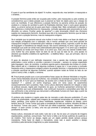 E quem é que faz semblante de objeto? A mulher, responde ela; mas também o masoquista e
o analista...
A posição feminina pode então ser ocupada pela mulher, pelo masoquista ou pelo analista, se
considerarmos que é desta posição que é possível se fazer de objeto para que o desejo do
outro se manifeste. O que diferencia a posição feminina na parceria erótica da posição do
analista é o manejo do semblant a partir de finalidades distintas: fazer o outro gozar (gozando
disto), ou privá-lo (privar-se) do gozo para fazer o desejo falar. Mais complicado é entender o
que diferencia a mulher/feminina do masoquista, confusão agravada pelo preconceito já muito
difundido na cultura ("mulher gosta de apanhar") e pela encenação infantil dos (homens)
sujeitos do masoquismo feminino. Acontece que não é do masoquismo feminino que se trata a
analogia com a posição feminina, mas do masoquismo erógeno.
Se é verdade que na parceria sexual uma mulher é muito mais afeita a se fazer de objeto por
sua relação privilegiada com a castração, não é menos verdade que uma certa parcela de
masoquismo erógeno é fundamental para viabilizar a relação erótica, suprindo a partir de atos
de linguagem a inexistência da relação sexual. Isto ocorre sobretudo no amor, lugar em que a
erotização que pode ser ainda mais potencializada pela linguagem. É no amor que o destemor
das mulheres se revela com força maior; é no amor que, mais uma vez citando Colette Soler,
uma mulher faz uma aposta maior do lado do ser do que do lado do ter, uma aposta no
absoluto que desafia a dialética do significante – a dialética fálica – que, por princípio, não é a
do absoluto.
O gozo do absoluto é por definição impossível, mas a aposta das mulheres neste gozo
potencializa o amor erótico e convida o parceiro à invenção – sempre no campo organizado
pela linguagem, claro; do contrário, o erotismo aponta para a dissolução dos limites e a morte.
Mas mesmo até aí, o destemor de algumas mulheres é capaz de ir, o que produz a confusão
freqüente entre o masoquismo erógeno próprio da posição feminina, o masoquismo feminino e
a posição sacrificial de algumas mulheres, quando apostam todas as fichas do lado do ser
(para o outro) o falo, o objeto, o sintoma.
IV. Freud jamais propôs que a cura psicanalítica fosse capaz de oferecer felicidade a ninguém,
muito menos felicidade sexual às mulheres, nas condições da sociedade burguesa do começo
do século XX. A "cura" para as histéricas, de acordo com o chiste de Carcot – "penis normalis;
repetatur" 7 – parecia um sonho longínquo, salvo em raros casos de casamentos
excepcionalmente bem sucedidos. Hoje, numa cultura altamente tolerante em relação a todas
as práticas sexuais, regida pelo imperativo do gozo, as mulheres apresentam sintomas bem
mais discretos que suas antepassadas, mas continuam buscando a psicanálise para falar de
seu sofrimento e dos sintomas que denunciam a dificuldade humana em fazer algo a partir da
inexistência da relação sexual.
O erotismo pós moderno é regido pelas leis de mercado e pelo discurso publicitário. É uma
erótica da positividade, voltada para imagens de completude encarnadas em corpos atléticos,
belos, perfeitos. Uma erótica da plena visibilidade, espetacular. Inibidora do desejo, como
lembra Jerzuí M. Torres Tomaz que opõe a completude do belo ao sublime, tributário da falta e
do feminino. Tomaz cita Lacan: " O belo tem por efeito suspender, rebaixar, desarmar (...) o
desejo". O autor conclui: (o belo), uma vez que arremete à completude, equipara-se à ação
paralisante da morte.
Nossa cultura, obcecada em tudo exibir, tudo dar a ver, faz do sexo um conjunto de imagens
espetaculares, positivas, consumíveis. Tem horror à falta e às formas sublimes da ausência e
do mistério. Tem horror ao desejo, regido por um objeto perdido desde sempre porque
inexistente. Tenta fazer do objeto a mercadoria, coisa real, e assim substitui o desejo
(simbólico) pela demanda (imaginária) ou pela necessidade.
 