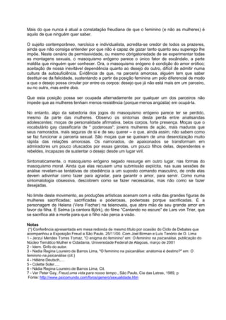 Mais do que nunca é atual a constatação freudiana de que o feminino (e não as mulheres) é
aquilo de que ninguém quer saber.
O sujeito contemporâneo, narcísico e individualista, acredita-se credor de todos os prazeres,
ainda que não consiga entender por que não é capaz de gozar tanto quanto seu superego lhe
impõe. Neste cenário de permissividade, ou mesmo obrigatoriedade de se experimentar todas
as montagens sexuais, o masoquismo erógeno parece o único fator de escândalo, a parte
maldita que ninguém quer conhecer. Ora, o masoquismo erógeno é condição do amor erótico;
aceitação de nossa inevitável dependência quanto ao desejo do outro, difícil de admitir numa
cultura da autosuficiência. Evidência de que, na parceria amorosa, alguém tem que saber
destituir-se da falicidade, sustentando a partir da posição feminina um polo diferencial de modo
a que o desejo possa circular por entre os corpos: desejo que já não está mais em um parceiro,
ou no outro, mas entre dois.
Que esta posição possa ser ocupada alternadamente por qualquer um dos parceiros não
impede que as mulheres tenham menos resistência (porque menos angústia) em ocupá-la.
No entanto, algo da sabedoria dos jogos do masoquismo erógeno parece ter se perdido,
mesmo da parte das mulheres. Observo os sintomas desta perda entre analisandas
adolescentes; moças de personalidade afirmativa, belos corpos, forte presença. Moças que o
vocabulário gay classificaria de " poderosas"; jovens mulheres de ação, mais maduras que
seus namorados, mais seguras de si e de seu querer – e que, ainda assim, não sabem como
se faz funcionar a parceria sexual. São moças que se queixam de uma deserotização muito
rápida das relações amorosas. Os namorados, de apaixonados se transformam em
admiradores um pouco ofuscados por essas garotas, um pouco filhos delas, dependentes e
rebeldes, incapazes de sustentar o desejo desde um lugar viril.
Sintomaticamente, o masoquismo erógeno negado ressurge em outro lugar, nas formas do
masoquismo moral. Ainda que elas recusem uma submissão explícita, nas suas sessões de
análise revelam-se tentativas de obediência a um suposto comando masculino, de onde elas
devem adivinhar como fazer para agradar, para garantir o amor, para servir. Como numa
sintomatologia obsessiva, descobrem como se fazer necessárias, mas não como se fazer
desejadas.
No limite deste movimento, as produções artísticas acenam com a volta das grandes figuras de
mulheres sacrificadas; sacrificadas e poderosas, poderosas porque sacrificadas. É a
personagem de Helena (Vera Fischer) na telenovela, que abre mão de seu grande amor em
favor da filha. É Selma (a cantora Björk), do filme "Cantando no escuro" de Lars von Trier, que
se sacrifica até a morte para que o filho não perca a visão.
Notas
(*) Conferência apresentada em mesa redonda de mesmo título por ocasião do Ciclo de Debates que
acompanhou a Exposição Freud a São Paulo. 25/11/00. Com Joel Birman e Luís Tenório de O. Lima
1 - Jerzuí Mendes Torres Tomaz, "O enigma do feminino" em: O feminino na psicanálise, publicação do
Núcleo Temático Mulher e Cidadania, Universidade Federal de Alagoas, março de 2001
2 - Idem. Grifo do autor.
3 - Nadia Regina Loureiro de Barros Lima, "O feminino na psicanálise: anatomia é destino?" em: O
feminino na psicanálise (cit.)
4 - Hélène Deutsch,....
5 - Colette Soler.....
6 - Nádia Regina Loureiro de Barros Lima, Cit.
7 - Ver Peter Gay, Freud,uma vida para nosso tempo , São Paulo, Cia das Letras, 1989, p
Fonte: http://www.psicomundo.com/foros/genero/sexualidade.htm
 