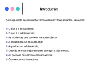 IntroduçãoAo longo desta apresentação vamos abordar vários assuntos, tais como: O que é a sexualidade; O que é a adolescência;  As mudanças que ocorrem  na adolescência; A sexualidade na adolescência; A gravidez na adolescência; Quando se está preparado para começar a vida sexual; As doenças sexualmente transmissíveis; Os métodos contraceptivos.