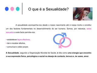 O que é a Sexualidade?A sexualidade acompanha-nos desde o nosso nascimento até à nossa morte e constitui um dos factores fundamentais no desenvolvimento do ser humano. Somos, por natureza, seres sexuados e este facto permite-nos:estabelecer laços afectivos, 