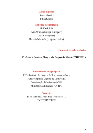 Apoio logístico
                Bruno Moreira
                 Filipa Soares

           Webpage e Multimédia
              EPROM, Lda.
        Ana Almeida (design e imagem)
              João Costa (som)
      Ricardo Machado (imagem e vídeo)



                                   Responsável pelo projecto:


Professora Doutora Margarida Gaspar de Matos (FMH/ UTL)




           Financiaram este projecto
IDT – Instituto da Droga e da Toxicodependência
    Fundação para a Ciência e a Tecnologia
       Coordenação da Infecção do VIH
       Ministério da Educação /DGIDC


                  Parcerias
    Faculdade de Motricidade Humana/UTL
             CMDT/IHMT/UNL




                                                           9
 