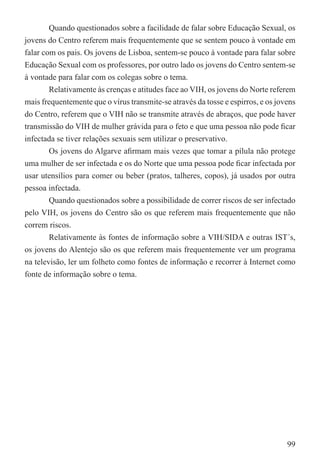 Quando questionados sobre a facilidade de falar sobre Educação Sexual, os
jovens do Centro referem mais frequentemente que se sentem pouco à vontade em
falar com os pais. Os jovens de Lisboa, sentem-se pouco à vontade para falar sobre
Educação Sexual com os professores, por outro lado os jovens do Centro sentem-se
à vontade para falar com os colegas sobre o tema.
        Relativamente às crenças e atitudes face ao VIH, os jovens do Norte referem
mais frequentemente que o vírus transmite-se através da tosse e espirros, e os jovens
do Centro, referem que o VIH não se transmite através de abraços, que pode haver
transmissão do VIH de mulher grávida para o feto e que uma pessoa não pode ﬁcar
infectada se tiver relações sexuais sem utilizar o preservativo.
        Os jovens do Algarve aﬁrmam mais vezes que tomar a pílula não protege
uma mulher de ser infectada e os do Norte que uma pessoa pode ﬁcar infectada por
usar utensílios para comer ou beber (pratos, talheres, copos), já usados por outra
pessoa infectada.
        Quando questionados sobre a possibilidade de correr riscos de ser infectado
pelo VIH, os jovens do Centro são os que referem mais frequentemente que não
correm riscos.
        Relativamente às fontes de informação sobre a VIH/SIDA e outras IST´s,
os jovens do Alentejo são os que referem mais frequentemente ver um programa
na televisão, ler um folheto como fontes de informação e recorrer à Internet como
fonte de informação sobre o tema.




                                                                                  99
 