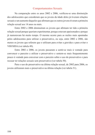 Comportamentos Sexuais
        Na comparação entre os anos 2002 e 2006, veriﬁcou-se uma diminuição
dos adolescentes que consideram que os jovens da idade deles já tiveram relações
sexuais e um aumento daqueles que aﬁrmam que os outros jovens tiveram a primeira
relação sexual aos 14 anos ou mais.
        Entre 2002 e 2006 diminuíram os jovens que aﬁrmam ter tido a primeira
relação sexual porque queriam experimentar, porque estavam apaixonados e porque
já namoravam há muito tempo. O mesmo ocorre para as razões mais apontadas
pelos adolescentes para utilizar o preservativo, ou seja, entre 2002 e 2006, são
menos os jovens que referem que o utilizam para evitar a gravidez e para evitar o
VIH/SIDA (ver tabela 49).
        Entre 2002 e 2006, os jovens passaram a sentir-se mais à vontade para
convencer o parceiro a utilizar o preservativo e sentem-se mais frequentemente
pouco à vontade para conversar com o parceiro sobre o uso do preservativo e para
recusar ter relações sexuais sem preservativo (ver tabela 50).
        Para o uso do preservativo na última relação sexual, de 2002 para 2006, os
jovens utilizaram mais o preservativo na última relação (ver tabela 51).




104
 