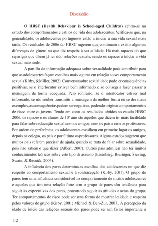 Discussão

        O HBSC (Health Behaviour in School-aged Children) centra-se no
estudo dos comportamentos e estilos de vida dos adolescentes. Veriﬁca-se que, na
generalidade, os adolescentes portugueses estão a iniciar a sua vida sexual mais
tarde. Os resultados de 2006 do HBSC sugerem que continuam a existir algumas
diferenças de género no que diz respeito à sexualidade. Há mais rapazes do que
raparigas que dizem já ter tido relações sexuais, sendo os rapazes a iniciar a vida
sexual mais cedo.
        A partilha de informação adequada sobre sexualidade pode contribuir para
que os adolescentes façam escolhas mais seguras em relação ao seu comportamento
sexual (Kirby, & Miller, 2002). Conversar sobre sexualidade pode ter consequências
positivas, se o interlocutor estiver bem informado e se conseguir fazer passar a
mensagem de forma adequada. Pelo contrário, se o interlocutor estiver mal
informado, se não souber transmitir a mensagem da melhor forma ou se der maus
exemplos, as consequências podem ser negativas, podendo originar comportamentos
de risco entre os jovens. Tendo em conta os resultados obtidos no estudo HBSC
2006, os rapazes e os alunos de 10º ano são aqueles que dizem ter mais facilidade
para falar sobre educação sexual com os amigos, com os pais e com os professores.
Por ordem de preferência, os adolescentes escolhem em primeiro lugar os amigos,
depois os colegas, os pais e por último os professores. Alguns estudos sugerem que
muitos pais referem precisar de ajuda, quando se trata de falar sobre sexualidade,
pois não sabem o que dizer (Albert, 2007). Outros pais admitem não ter muitos
conhecimentos teóricos sobre este tipo de assunto (Eisenberg, Bearinger, Sieving,
Swain, & Resnick, 2004).
        A inﬂuência dos pares determina as escolhas dos adolescentes no que diz
respeito ao comportamento sexual e à contracepção (Kirby, 2001). O grupo de
pares tem uma inﬂuência considerável no comportamento de muitos adolescentes
e aqueles que têm uma relação forte com o grupo de pares têm tendência para
seguir as expectativas dos pares, procurando seguir as atitudes e actos do grupo.
Ter comportamentos de risco pode ser uma forma de mostrar lealdade e respeito
pelos valores do grupo (Kirby, 2001; Michael & Ben-Zur, 2007). A percepção da
idade de início das relações sexuais dos pares pode ser um factor importante a

112
 