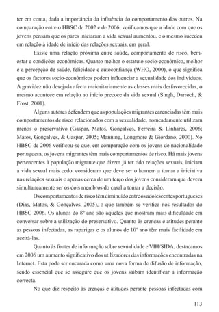 ter em conta, dada a importância da inﬂuência do comportamento dos outros. Na
comparação entre o HBSC de 2002 e de 2006, veriﬁcamos que a idade com que os
jovens pensam que os pares iniciaram a vida sexual aumentou, e o mesmo sucedeu
em relação à idade de início das relações sexuais, em geral.
        Existe uma relação próxima entre saúde, comportamento de risco, bem-
estar e condições económicas. Quanto melhor o estatuto socio-económico, melhor
é a percepção de saúde, felicidade e autoconﬁança (WHO, 2000), o que signiﬁca
que os factores socio-económicos podem inﬂuenciar a sexualidade dos indivíduos.
A gravidez não desejada afecta maioritariamente as classes mais desfavorecidas, o
mesmo acontece em relação ao início precoce da vida sexual (Singh, Darroch, &
Frost, 2001).
        Alguns autores defendem que as populações migrantes carenciadas têm mais
comportamentos de risco relacionados com a sexualidade, nomeadamente utilizam
menos o preservativo (Gaspar, Matos, Gonçalves, Ferreira & Linhares, 2006;
Matos, Gonçalves, & Gaspar, 2005; Manning, Longmore & Giordano, 2000). No
HBSC de 2006 veriﬁcou-se que, em comparação com os jovens de nacionalidade
portuguesa, os jovens migrantes têm mais comportamentos de risco. Há mais jovens
pertencentes à população migrante que dizem já ter tido relações sexuais, iniciam
a vida sexual mais cedo, consideram que deve ser o homem a tomar a iniciativa
nas relações sexuais e apenas cerca de um terço dos jovens consideram que devem
simultaneamente ser os dois membros do casal a tomar a decisão.
        Os comportamentos de risco têm diminuído entre os adolescentes portugueses
(Dias, Matos, & Gonçalves, 2005), o que também se veriﬁca nos resultados do
HBSC 2006. Os alunos do 8º ano são aqueles que mostram mais diﬁculdade em
conversar sobre a utilização do preservativo. Quanto às crenças e atitudes perante
as pessoas infectadas, as raparigas e os alunos de 10º ano têm mais facilidade em
aceitá-las.
        Quanto às fontes de informação sobre sexualidade e VIH/SIDA, destacamos
em 2006 um aumento signiﬁcativo dos utilizadores das informações encontradas na
Internet. Esta pode ser encarada como uma nova forma de difusão de informação,
sendo essencial que se assegure que os jovens saibam identiﬁcar a informação
correcta.
        No que diz respeito às crenças e atitudes perante pessoas infectadas com

                                                                              113
 