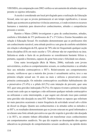VIH/SIDA, em comparação com 2002 veriﬁca-se um aumento de atitudes negativas
perante os sujeitos infectados.
        A escola é considerada um local privilegiado para a realização da Educação
Sexual, uma vez que os jovens permanecem aí um tempo signiﬁcativo, é nessas
idades que acontecem as primeiras vivências amorosas, e é onde existem os recursos
humanos e materiais para desenvolver conhecimentos, atitudes e competências
pessoais e sociais.
        Ramiro e Matos (2006) investigaram o grau de conhecimentos, atitudes,
conforto e felicidade de 371 professores do 2º e 3º Ciclos e Ensino Secundário em
relação à Educação Sexual. Os resultados demonstraram que os professores têm
um conhecimento razoável, uma atitude positiva e um grau de conforto satisfatório
em relação à abordagem da ES, apesar de 78% não ter frequentado qualquer acção
dessa disciplina (ES) em meio escolar e 72% aﬁrmar não ter experiência na área.
Salienta-se ainda o facto de os professores se considerarem bastante felizes e,
portanto, segundo a literatura, capazes de gerar bem-estar e felicidade nos alunos.
        Uma outra investigação (Reis & Matos, 2006), realizada com jovens
universitários, avaliou os comportamentos sexuais, os conhecimentos e as atitudes
face aos métodos contraceptivos e IST’s. Relativamente aos comportamentos
sexuais, veriﬁcou-se que a maioria dos jovens é sexualmente activa, teve a sua
primeira relação sexual aos 16 anos ou mais e utilizou o preservativo como
primeira contracepção. Os métodos contraceptivos escolhidos habitualmente são
o preservativo (71.4%) e a pílula (63.2%) com intenção de prevenir, quer uma
IST, quer uma gravidez indesejada (70.2%). Os rapazes tiveram a primeira relação
sexual mais cedo que as raparigas e não utilizaram qualquer método contraceptivo
ou utilizaram o coito interrompido, o que sugere um elevado risco para contrair
uma gravidez não desejada ou uma IST. Também foram os rapazes que referiram
ter mais parceiros ocasionais e maior frequência de actividade sexual sob o efeito
de álcool ou drogas. Quanto aos conhecimentos e às atitudes sobre os métodos e
as IST’s, os resultados demonstraram que os jovens estavam no geral informados e
revelaram uma forte atitude preventiva no que diz respeito à gravidez não desejada
e às IST’s, no entanto tinham diﬁculdade em transformar esses conhecimentos
em comportamentos saudáveis. No que diz respeito ao desempenho dos agentes
educativos na promoção de comportamentos sexuais saudáveis, na opinião destes

114
 