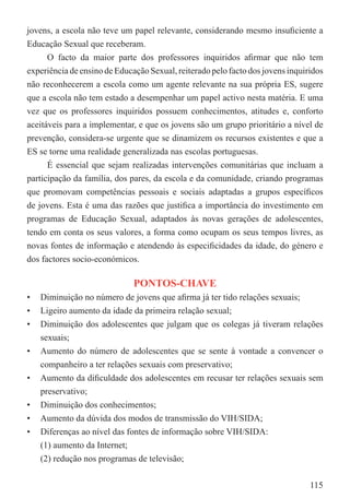 jovens, a escola não teve um papel relevante, considerando mesmo insuﬁciente a
Educação Sexual que receberam.
      O facto da maior parte dos professores inquiridos aﬁrmar que não tem
experiência de ensino de Educação Sexual, reiterado pelo facto dos jovens inquiridos
não reconhecerem a escola como um agente relevante na sua própria ES, sugere
que a escola não tem estado a desempenhar um papel activo nesta matéria. E uma
vez que os professores inquiridos possuem conhecimentos, atitudes e, conforto
aceitáveis para a implementar, e que os jovens são um grupo prioritário a nível de
prevenção, considera-se urgente que se dinamizem os recursos existentes e que a
ES se torne uma realidade generalizada nas escolas portuguesas.
      É essencial que sejam realizadas intervenções comunitárias que incluam a
participação da família, dos pares, da escola e da comunidade, criando programas
que promovam competências pessoais e sociais adaptadas a grupos especíﬁcos
de jovens. Esta é uma das razões que justiﬁca a importância do investimento em
programas de Educação Sexual, adaptados às novas gerações de adolescentes,
tendo em conta os seus valores, a forma como ocupam os seus tempos livres, as
novas fontes de informação e atendendo às especiﬁcidades da idade, do género e
dos factores socio-económicos.

                              PONTOS-CHAVE
•   Diminuição no número de jovens que aﬁrma já ter tido relações sexuais;
•   Ligeiro aumento da idade da primeira relação sexual;
•   Diminuição dos adolescentes que julgam que os colegas já tiveram relações
    sexuais;
•   Aumento do número de adolescentes que se sente à vontade a convencer o
    companheiro a ter relações sexuais com preservativo;
•   Aumento da diﬁculdade dos adolescentes em recusar ter relações sexuais sem
    preservativo;
•   Diminuição dos conhecimentos;
•   Aumento da dúvida dos modos de transmissão do VIH/SIDA;
•   Diferenças ao nível das fontes de informação sobre VIH/SIDA:
    (1) aumento da Internet;
    (2) redução nos programas de televisão;

                                                                                115
 