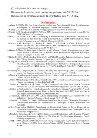 (3) redução em falar com um amigo;
•     Diminuição de atitudes positivas face aos portadores de VIH/SIDA;
•     Diminuição na percepção de risco de ser infectado pelo VIH/SIDA.

                                         Referências
1. Albert, B. (2007). With One Voice: America’s Adults and Teens Sound Off About Teen Pregnancy.
            Washington, DC: National Campaign to Prevent Teen Pregnancy.
2. Currie, C., C. Roberts, et al. (2004). Young people health in context. Copenhagen.
3. Currie, C., O. Samdal, et al. (2001). HBSC, a WHO cross national study: research protocol for the
            2001/2002 survey. Copenhagen.
4. Dias, S., M. Matos, et al. (2005). “Preventing VIH transmission in adolescents: an analysis of
            the Portuguese data from the Health Behaviour School-aged Children study and focus
            groups.” European Journal of Public Health 15: 300-304.
5. Eisenberg, M., Bearinger, L., Sieving, R., Swain, C., & Resnick, M. (2004). Parents’ Beliefs
            About Condoms and Oral Contraceptives: Are They Medically Accurate? Perspectives
            on Sexual and Reproductive Health 36, 2,50–57.
6. Gaspar, T. Matos, M. Gonçalves, S. Ferreira, M. & Linhares, F. (2006). Comportamentos sexuais,
            conhecimentos e atitudes face do VIH/SIDA em Adolescentes Migrantes. Psicologia,
            Saúde & Doenças, 7, 2, 299-315.
7. Kirby, D. (2001). Understanding What Works and What Doesn’t In Reducing Adolescent Sexual
            Risk-Taking. Family Planning Perspectives, 33, 6, 276-281.
8. Kirby, D,. & Miller, B. (2002). Interventions Designed to Promote Parent-Teen Communication
            About Sexuality. Consultado em 22 de Fevereiro de 2007 através de http://web.ebscohost.
            com/ehost/pdf?vid=2&hid=4&sid=2c1924478c4b402aabf4f9404f14951f%40sessionm
            gr9
9. Manning, W., Longmore, M., & Giordano, P. (2000). The Relationship Context of Contraceptive
            Use at First Intercourse. Family Planning Perspectives, 32, 3, 104-110.
10. Matos M.G, & Equipa do Projecto Aventura Social. (2000). A saúde dos adolescentes portugueses.
   .
            Lisboa: FMH/PEPT-Saúde.
11. Matos M.G & Equipa do Projecto Aventura Social (2003). A saúde dos adolescentes portugueses
   .
            (Quatro anos depois). Lisboa: Edições FMH.
12. Matos, M., Gonçalves, A., & Gaspar, T. (2005). Aventura Social, Etnicidade e Risco. Prevenção
   .
            Primária do VIH em Adolescentes de Comunidades Migrantes. Edições FMH: Lisboa.
13. Matos, M. G., Simões, C., Tomé, G., Gaspar, T., Camacho, I., Diniz, J. A., et al. (2006). A saúde
   .
            dos adolescentes portugueses: Hoje em 8 anos. Retrieved 20-12-2006, from http://www.
            fmh.utl.pt/aventurasocial/pdf/191206/nacional.pdf
14. Michael, K. and H. Ben-Zur (2007). „Risk-taking among adolescents: Associations with social
   .
            and affective factors.“ Journal of Adolescence 30(18): 17-31.
15. Ramiro, L. & Matos, M (2006). A Educação Sexual e os Professores. Dissertação de mestrado.
   .
            Universidade Lusófona de Humanidades e Tecnologias, Lisboa. Manuscrito não
            publicado.
16. Reis, M. & Matos, M (2006). Sexualidade e a Promoção da Saúde em Jovens Universitários.
   .
            Dissertação de mestrado. Universidade Lusófona de Humanidades e Tecnologias, Lisboa.
            Manuscrito não publicado.
17. Singh, S., Darroch, J., & Frost, J. (2001). Socioeconomic Disadvantage and Adolescent Women’s
   .
            Sexual and Reproductive Behavior: The Case of Five Developed Countries. Family
            Planning Perspectives, 33, 6, 251-258.
18. WHO (2000). Health and Health Behaviour among young people. Health Behaviour in School-
   .
            aged Children: A WHO Cross-National Study (HBSC) International Report. Geneva:
            WHO.



116
 