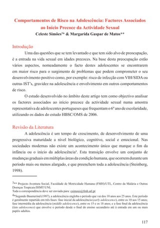 Comportamentos de Risco na Adolescência: Factores Associados
           ao Início Precoce da Actividade Sexual
                   Celeste Simões3* & Margarida Gaspar de Matos**


Introdução
        Uma das questões que se tem levantado e que tem sido alvo de preocupação,
é a entrada na vida sexual em idades precoces. Na base desta preocupação estão
vários aspectos, nomeadamente o facto destes adolescentes se encontrarem
em maior risco para o surgimento de problemas que podem comprometer o seu
desenvolvimento positivo como, por exemplo: risco de infecção com VIH/SIDA ou
outras IST’s, gravidez na adolescência e envolvimento em outros comportamentos
de risco.
        O estudo desenvolvido no âmbito deste artigo tem como objectivo analisar
os factores associados ao início precoce da actividade sexual numa amostra
representativa de adolescentes portugueses que frequentam o 6º ano de escolaridade,
utilizando os dados do estudo HBSC/OMS de 2006.


Revisão da Literatura
        A adolescência é um tempo de crescimento, de desenvolvimento de uma
progressiva maturidade a nível biológico, cognitivo, social e emocional. Nas
sociedades modernas não existe um acontecimento único que marque o ﬁm da
infância ou o início da adolescência4. Esta transição envolve um conjunto de
mudanças graduais em múltiplas áreas da condição humana, que ocorrem durante um
período mais ou menos alargado, e que preenchem toda a adolescência (Steinberg,
1998).

3** Projecto Aventura Social, Faculdade de Motricidade Humana (FMH)/UTL, Centro da Malária e Outras
Doenças Tropicais/IHMT/UNL
Toda a correspondência deve ser enviada para: csimoes@fmh.utl.pt
4*Segundo Baumerind (1987), a adolescência engloba o período que vai dos 10 anos aos 25 anos. Este período
é geralmente repartido em três fases: fase inicial da adolescência (early adolescence), entre os 10 aos 15 anos;
fase intermédia da adolescência (middle adolescence), entre os 15 e os 18 anos; e a fase ﬁnal da adolescência
(late adolescence) que envolve o período desde o ﬁnal do ensino secundário até à entrada em um ou mais
papéis adultos.


                                                                                                           117
 