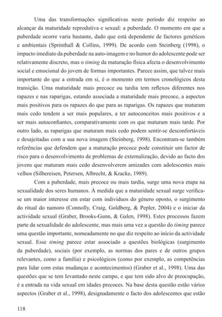 Uma das transformações signiﬁcativas neste período diz respeito ao
alcançar da maturidade reprodutiva e sexual: a puberdade. O momento em que a
puberdade ocorre varia bastante, dado que está dependente de factores genéticos
e ambientais (Sprinthall & Collins, 1999). De acordo com Steinberg (1998), o
impacto imediato da puberdade na auto-imagem e no humor do adolescente pode ser
relativamente discreto, mas o timing da maturação física afecta o desenvolvimento
social e emocional do jovem de formas importantes. Parece assim, que talvez mais
importante do que a entrada em si, é o momento em termos cronológicos desta
transição. Uma maturidade mais precoce ou tardia tem reﬂexos diferentes nos
rapazes e nas raparigas, estando associada a maturidade mais precoce, a aspectos
mais positivos para os rapazes do que para as raparigas. Os rapazes que maturam
mais cedo tendem a ser mais populares, a ter autoconceitos mais positivos e a
ser mais autoconﬁantes, comparativamente com os que maturam mais tarde. Por
outro lado, as raparigas que maturam mais cedo podem sentir-se desconfortáveis
e desajeitadas com a sua nova imagem (Steinberg, 1998). Encontram-se também
referências que defendem que a maturação precoce pode constituir um factor de
risco para o desenvolvimento de problemas de externalização, devido ao facto dos
jovens que maturam mais cedo desenvolverem amizades com adolescentes mais
velhos (Silbereisen, Petersen, Albrecht, & Kracke, 1989).
        Com a puberdade, mais precoce ou mais tardia, surge uma nova etapa na
sexualidade dos seres humanos. À medida que a maturidade sexual surge veriﬁca-
se um maior interesse em estar com indivíduos do género oposto, o surgimento
do ritual do namoro (Connolly, Craig, Goldberg, & Pepler, 2004) e o iniciar da
actividade sexual (Graber, Brooks-Gunn, & Galen, 1998). Estes processos fazem
parte da sexualidade do adolescente, mas mais uma vez a questão do timing parece
uma questão importante, nomeadamente no que diz respeito ao início da actividade
sexual. Esse timing parece estar associado a questões biológicas (surgimento
da puberdade), sociais (por exemplo, as normas dos pares e de outros grupos
relevantes, como a família) e psicológicos (como por exemplo, as competências
para lidar com estas mudanças e acontecimentos) (Graber et al., 1998). Uma das
questões que se tem levantado neste campo, e que tem sido alvo de preocupação,
é a entrada na vida sexual em idades precoces. Na base desta questão estão vários
aspectos (Graber et al., 1998), designadamente o facto dos adolescentes que estão

118
 