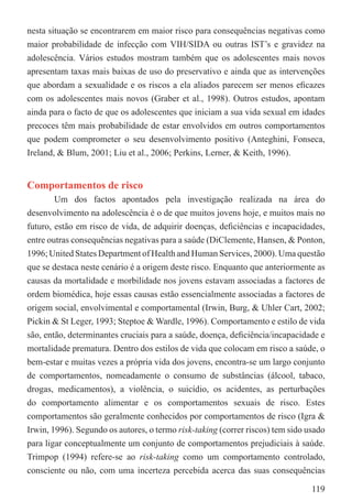 nesta situação se encontrarem em maior risco para consequências negativas como
maior probabilidade de infecção com VIH/SIDA ou outras IST’s e gravidez na
adolescência. Vários estudos mostram também que os adolescentes mais novos
apresentam taxas mais baixas de uso do preservativo e ainda que as intervenções
que abordam a sexualidade e os riscos a ela aliados parecem ser menos eﬁcazes
com os adolescentes mais novos (Graber et al., 1998). Outros estudos, apontam
ainda para o facto de que os adolescentes que iniciam a sua vida sexual em idades
precoces têm mais probabilidade de estar envolvidos em outros comportamentos
que podem comprometer o seu desenvolvimento positivo (Anteghini, Fonseca,
Ireland, & Blum, 2001; Liu et al., 2006; Perkins, Lerner, & Keith, 1996).


Comportamentos de risco
        Um dos factos apontados pela investigação realizada na área do
desenvolvimento na adolescência é o de que muitos jovens hoje, e muitos mais no
futuro, estão em risco de vida, de adquirir doenças, deﬁciências e incapacidades,
entre outras consequências negativas para a saúde (DiClemente, Hansen, & Ponton,
1996; United States Department of Health and Human Services, 2000). Uma questão
que se destaca neste cenário é a origem deste risco. Enquanto que anteriormente as
causas da mortalidade e morbilidade nos jovens estavam associadas a factores de
ordem biomédica, hoje essas causas estão essencialmente associadas a factores de
origem social, envolvimental e comportamental (Irwin, Burg, & Uhler Cart, 2002;
Pickin & St Leger, 1993; Steptoe & Wardle, 1996). Comportamento e estilo de vida
são, então, determinantes cruciais para a saúde, doença, deﬁciência/incapacidade e
mortalidade prematura. Dentro dos estilos de vida que colocam em risco a saúde, o
bem-estar e muitas vezes a própria vida dos jovens, encontra-se um largo conjunto
de comportamentos, nomeadamente o consumo de substâncias (álcool, tabaco,
drogas, medicamentos), a violência, o suicídio, os acidentes, as perturbações
do comportamento alimentar e os comportamentos sexuais de risco. Estes
comportamentos são geralmente conhecidos por comportamentos de risco (Igra &
Irwin, 1996). Segundo os autores, o termo risk-taking (correr riscos) tem sido usado
para ligar conceptualmente um conjunto de comportamentos prejudiciais à saúde.
Trimpop (1994) refere-se ao risk-taking como um comportamento controlado,
consciente ou não, com uma incerteza percebida acerca das suas consequências

                                                                                119
 