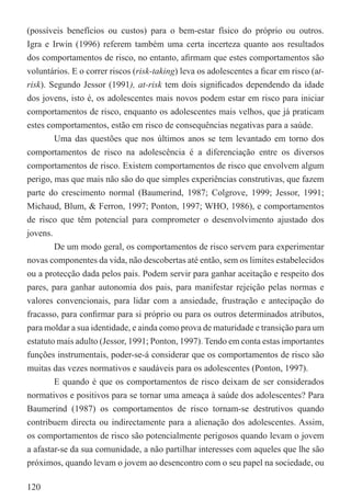 (possíveis benefícios ou custos) para o bem-estar físico do próprio ou outros.
Igra e Irwin (1996) referem também uma certa incerteza quanto aos resultados
dos comportamentos de risco, no entanto, aﬁrmam que estes comportamentos são
voluntários. E o correr riscos (risk-taking) leva os adolescentes a ﬁcar em risco (at-
risk). Segundo Jessor (1991), at-risk tem dois signiﬁcados dependendo da idade
dos jovens, isto é, os adolescentes mais novos podem estar em risco para iniciar
comportamentos de risco, enquanto os adolescentes mais velhos, que já praticam
estes comportamentos, estão em risco de consequências negativas para a saúde.
        Uma das questões que nos últimos anos se tem levantado em torno dos
comportamentos de risco na adolescência é a diferenciação entre os diversos
comportamentos de risco. Existem comportamentos de risco que envolvem algum
perigo, mas que mais não são do que simples experiências construtivas, que fazem
parte do crescimento normal (Baumerind, 1987; Colgrove, 1999; Jessor, 1991;
Michaud, Blum, & Ferron, 1997; Ponton, 1997; WHO, 1986), e comportamentos
de risco que têm potencial para comprometer o desenvolvimento ajustado dos
jovens.
        De um modo geral, os comportamentos de risco servem para experimentar
novas componentes da vida, não descobertas até então, sem os limites estabelecidos
ou a protecção dada pelos pais. Podem servir para ganhar aceitação e respeito dos
pares, para ganhar autonomia dos pais, para manifestar rejeição pelas normas e
valores convencionais, para lidar com a ansiedade, frustração e antecipação do
fracasso, para conﬁrmar para si próprio ou para os outros determinados atributos,
para moldar a sua identidade, e ainda como prova de maturidade e transição para um
estatuto mais adulto (Jessor, 1991; Ponton, 1997). Tendo em conta estas importantes
funções instrumentais, poder-se-á considerar que os comportamentos de risco são
muitas das vezes normativos e saudáveis para os adolescentes (Ponton, 1997).
        E quando é que os comportamentos de risco deixam de ser considerados
normativos e positivos para se tornar uma ameaça à saúde dos adolescentes? Para
Baumerind (1987) os comportamentos de risco tornam-se destrutivos quando
contribuem directa ou indirectamente para a alienação dos adolescentes. Assim,
os comportamentos de risco são potencialmente perigosos quando levam o jovem
a afastar-se da sua comunidade, a não partilhar interesses com aqueles que lhe são
próximos, quando levam o jovem ao desencontro com o seu papel na sociedade, ou

120
 