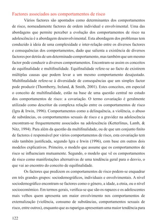 Factores associados aos comportamentos de risco
        Vários factores são apontados como determinantes dos comportamentos
de risco, nomeadamente factores de ordem individual e envolvimental. Uma das
abordagens que permite perceber a evolução dos comportamentos de risco na
adolescência é a abordagem desenvolvimental. Esta abordagem dos problemas tem
conduzido à ideia de uma complexidade e inter-relação entre os diversos factores
e consequências dos comportamentos, dado que salienta a existência de diversos
factores por detrás de um determinado comportamento, mas também que um mesmo
factor pode conduzir a diversos comportamentos. Encontram-se assim os conceitos
de equiﬁnalidade e multiﬁnalidade. Equiﬁnalidade refere-se ao facto de existirem
múltiplas causas que podem levar a um mesmo comportamento desajustado.
Multiﬁnalidade refere-se à diversidade de consequências que um simples factor
pode produzir (Thornberry, Ireland, & Smith, 2001). Estes conceitos, em especial
o conceito de multiﬁnalidade, estão na base de uma questão central no estudo
dos comportamentos de risco: a covariação. O termo covariação é geralmente
utilizado como descritor da complexa relação entre os comportamentos de risco
(Igra & Irwin, 1996). Comportamentos como a delinquência, a violência, o abuso
de substâncias, os comportamentos sexuais de risco e a gravidez na adolescência
encontram-se frequentemente associados na adolescência (Ketterlinus, Lamb, &
Nitz, 1994). Para além da questão da multiﬁnalidade, ou de que um conjunto ﬁnito
de factores é responsável por vários comportamentos de risco, esta covariação tem
sido também justiﬁcada, segundo Igra e Irwin (1996), com base em outros dois
modelos explicativos. Primeiro, o modelo que assume que os comportamentos de
risco se inﬂuenciam mutuamente. Segundo, o modelo que vê os comportamentos
de risco como manifestações alternativas de uma tendência geral para o desvio, o
que vai ao encontro do conceito de equiﬁnalidade.
        Os factores que predizem os comportamentos de risco podem-se enquadrar
em três grandes grupos: sociodemográﬁcos, individuais e envolvimentais. A nível
sociodemográﬁco encontram-se factores como o género, a idade, a etnia, ou o nível
socioeconómico. Em termos gerais, veriﬁca-se que são os rapazes e os adolescentes
mais velhos quem apresenta um maior envolvimento nos comportamentos de
externalização (violência, consumo de substâncias, comportamentos sexuais de
risco, entre outros), enquanto que as raparigas apresentam uma maior tendência para

122
 