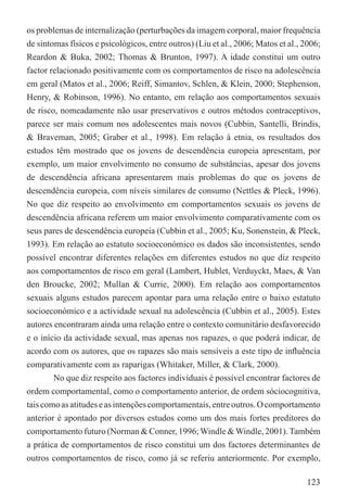 os problemas de internalização (perturbações da imagem corporal, maior frequência
de sintomas físicos e psicológicos, entre outros) (Liu et al., 2006; Matos et al., 2006;
Reardon & Buka, 2002; Thomas & Brunton, 1997). A idade constitui um outro
factor relacionado positivamente com os comportamentos de risco na adolescência
em geral (Matos et al., 2006; Reiff, Simantov, Schlen, & Klein, 2000; Stephenson,
Henry, & Robinson, 1996). No entanto, em relação aos comportamentos sexuais
de risco, nomeadamente não usar preservativos e outros métodos contraceptivos,
parece ser mais comum nos adolescentes mais novos (Cubbin, Santelli, Brindis,
& Braveman, 2005; Graber et al., 1998). Em relação à etnia, os resultados dos
estudos têm mostrado que os jovens de descendência europeia apresentam, por
exemplo, um maior envolvimento no consumo de substâncias, apesar dos jovens
de descendência africana apresentarem mais problemas do que os jovens de
descendência europeia, com níveis similares de consumo (Nettles & Pleck, 1996).
No que diz respeito ao envolvimento em comportamentos sexuais os jovens de
descendência africana referem um maior envolvimento comparativamente com os
seus pares de descendência europeia (Cubbin et al., 2005; Ku, Sonenstein, & Pleck,
1993). Em relação ao estatuto socioeconómico os dados são inconsistentes, sendo
possível encontrar diferentes relações em diferentes estudos no que diz respeito
aos comportamentos de risco em geral (Lambert, Hublet, Verduyckt, Maes, & Van
den Broucke, 2002; Mullan & Currie, 2000). Em relação aos comportamentos
sexuais alguns estudos parecem apontar para uma relação entre o baixo estatuto
socioeconómico e a actividade sexual na adolescência (Cubbin et al., 2005). Estes
autores encontraram ainda uma relação entre o contexto comunitário desfavorecido
e o início da actividade sexual, mas apenas nos rapazes, o que poderá indicar, de
acordo com os autores, que os rapazes são mais sensíveis a este tipo de inﬂuência
comparativamente com as raparigas (Whitaker, Miller, & Clark, 2000).
        No que diz respeito aos factores individuais é possível encontrar factores de
ordem comportamental, como o comportamento anterior, de ordem sóciocognitiva,
tais como as atitudes e as intenções comportamentais, entre outros. O comportamento
anterior é apontado por diversos estudos como um dos mais fortes preditores do
comportamento futuro (Norman & Conner, 1996; Windle & Windle, 2001). Também
a prática de comportamentos de risco constitui um dos factores determinantes de
outros comportamentos de risco, como já se referiu anteriormente. Por exemplo,

                                                                                   123
 