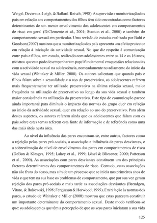 Weigel, Deveraux, Leigh, & Ballard-Reisch, 1998). A supervisão e monitorização dos
pais em relação aos comportamentos dos ﬁlhos têm sido encontradas como factores
determinantes de um menor envolvimento dos adolescentes em comportamentos
de risco em geral (DiClemente et al., 2001; Stanton et al., 2000) e também do
comportamento sexual em particular. Uma revisão de estudos realizada por Buhi e
Goodson (2007) mostrou que a monitorização dos pais apresenta um efeito protector
em relação à iniciação da actividade sexual. No que diz respeito à comunicação
entre pais e ﬁlhos, um estudo, realizado com adolescentes entre os 14 e os 16 anos,
mostrou que esta pode desempenhar um papel fundamental em questões relacionadas
com a actividade sexual na adolescência, nomeadamente no adiamento do início da
vida sexual (Whitaker & Miller, 2000). Os autores salientam que quando pais e
ﬁlhos falam sobre a sexualidade e o uso de preservativo, os adolescentes referem
mais frequentemente ter utilizado preservativo na última relação sexual, maior
frequência na utilização de preservativo ao longo da sua vida sexual e também
maior consistência na utilização do preservativo. Este tipo de comunicação parece
ainda importante para diminuir o impacto das normas do grupo quer em relação
ao início da actividade sexual, quer em relação ao uso do preservativo. Para além
destes aspectos, os autores referem ainda que os adolescentes que falam com os
pais sobre estes temas referem esta fonte de informação e de referência como uma
das mais úteis nesta área.
         Ao nível da inﬂuência dos pares encontram-se, entre outros, factores como
a rejeição pelos pares pró-sociais, a associação e inﬂuência de pares desviantes, e
a sobrestimação do nível de envolvimento dos pares em comportamentos de risco
(DeBon & Klesges, 1995; Lahey et al., 1999; Lösel & Bliesener, 2000; Patterson
et al., 2000). As associações com pares desviantes constituem um dos principais
factores determinantes dos comportamentos de risco. Contudo, estas associações
não são fruto do acaso, mas sim de um processo que se inicia nos primeiros anos de
vida e que tem na sua base os problemas de comportamento, que por sua vez geram
rejeição dos pares pró-sociais e mais tarde as associações desviantes (Brendgen,
Vitaro, & Bukowski, 1998; Fergusson & Horwood, 1999). Em relação às normas dos
pares, o estudo de Whitaker e Miller (2000) mostrou que estas parecem constituir
um importante determinante do comportamento sexual. Deste modo veriﬁcou-se
que: os adolescentes que têm a percepção de que os seus pares iniciaram a sua vida

                                                                               125
 