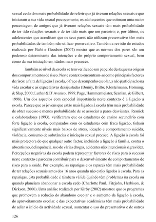sexual cedo têm mais probabilidade de referir que já tiveram relações sexuais e que
iniciaram a sua vida sexual precocemente; os adolescentes que estimam uma maior
percentagem de amigos que já tiveram relações sexuais têm mais probabilidade
de ter tido relações sexuais e de ter tido mais que um parceiro; e, por último, os
adolescentes que acreditam que os seus pares não utilizam preservativo têm mais
probabilidades de também não utilizar preservativo. Também a revisão de estudos
realizada por Buhi e Goodson (2007) mostra que as normas dos pares são um
poderoso determinante das intenções e do próprio comportamento sexual, bem
como da sua iniciação em idades mais precoces.
        Também ao nível da escola se tem veriﬁcado um papel de destaque na origem
dos comportamentos de risco. Neste contexto encontram-se como principais factores
de risco: a falta de ligação à escola, o fraco desempenho escolar, a não participação na
vida escolar e as expectativas desajustadas (Bonny, Britto, Klostermann, Hornung,
& Slap, 2000; Luthar & D’Avanzo, 1999; Page, Hammermeister, Scanlan, & Gilbert,
1998). Um dos aspectos com especial importância neste contexto é a ligação à
escola. Parece que os jovens que estão mais ligados à escola têm mais probabilidade
de obter sucesso e menos probabilidade de se associar a pares desviantes. Resnick
e colaboradores (1993), veriﬁcaram que os estudantes do ensino secundário com
forte ligação à escola, comparados com os estudantes com fraca ligação, tinham
signiﬁcativamente níveis mais baixos de stress, ideação e comportamento suicida,
violência, consumo de substâncias e iniciação sexual precoce. A ligação à escola foi
mais protectora do que qualquer outro factor, incluindo a ligação à família, contra o
absentismo, delinquência, uso de várias drogas, acidentes não intencionais e gravidez.
Percepções negativas da escola podem representar factores de risco para o sucesso
neste contexto e parecem contribuir para o desenvolvimento de comportamentos de
risco para a saúde. Por exemplo, as raparigas e os rapazes têm mais probabilidade
de ter relações sexuais antes dos 16 anos quando não estão ligados à escola. Para as
raparigas, esta probabilidade é também válida quando têm problemas na escola ou
quando planeiam abandonar a escola cedo (Charlotte Paul, Fitzjohn, Herbison, &
Dickson, 2000). Uma análise realizada por Kirby (2002) mostrou que os programas
que promovem a redução do abandono escolar e o aumento da ligação à escola,
do aproveitamento escolar, e das expectativas académicas têm mais probabilidade
de adiar o início da actividade sexual, aumentar o uso do preservativo e de outros

126
 