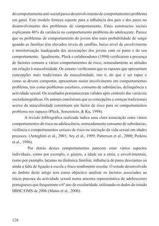 do comportamento anti-social para o desenvolvimento de comportamentos problema
em geral. Este modelo fornece suporte para a inﬂuência dos pais e dos pares no
desenvolvimento dos problemas de comportamento. Estes constructos sociais
explicaram 46% da variância no comportamento problema do adolescente. Parece
que os problemas de comportamento do jovem têm mais probabilidade de surgir
quando as famílias têm elevados níveis de conﬂito, baixo nível de envolvimento
e monitorização inadequada das associações dos jovens com os pares e do seu
comportamento. (Igualmente, Pleck e colaboradores (1994) veriﬁcaram a presença
de factores comuns a vários comportamentos de risco, nomeadamente as atitudes
em relação à masculinidade. Os autores veriﬁcaram que os rapazes que apresentam
concepções mais tradicionais da masculinidade, isto é, do que é ser rapaz e
como se devem comportar, apresentam maior envolvimento em comportamentos
problema, tais como problemas escolares, consumo de substâncias, delinquência e
actividade sexual. Os resultados permaneceram válidos após controlo das variáveis
sociodemográﬁcas. Os autores concluíram que as concepções e crenças tradicionais
acerca da masculinidade constituem um factor de risco para os comportamentos
problema nos rapazes (Pleck, Sonenstein, & Ku, 1994).
         A revisão bibliográﬁca realizada indica uma clara associação entre vários
comportamentos de risco na adolescência, nomeadamente consumo de substâncias,
violência e comportamentos sexuais de risco ou iniciação da vida sexual em idades
precoces. (Anteghini et al., 2001; Ary et al., 1999; Patterson et al., 2000; Perkins
et al., 1996).
           Por detrás destes comportamentos parecem estar vários aspectos
individuais, como por exemplo, o género, a idade ou a etnia, e envolvimentais,
como por exemplo, lacunas na dinâmica familiar, inﬂuência de pares desviantes ou
ainda a falta de ligação à escola e fraco rendimento escolar. O estudo desenvolvido
no âmbito deste artigo tem como objectivo analisar os factores associados ao
início precoce da actividade sexual numa amostra representativa de adolescentes
portugueses que frequentam o 6º ano de escolaridade, utilizando os dados do estudo
HBSC/OMS de 2006 (Matos et al., 2006).




128
 