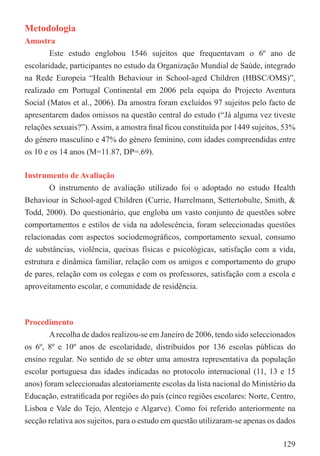 Metodologia
Amostra
        Este estudo englobou 1546 sujeitos que frequentavam o 6º ano de
escolaridade, participantes no estudo da Organização Mundial de Saúde, integrado
na Rede Europeia “Health Behaviour in School-aged Children (HBSC/OMS)”,
realizado em Portugal Continental em 2006 pela equipa do Projecto Aventura
Social (Matos et al., 2006). Da amostra foram excluídos 97 sujeitos pelo facto de
apresentarem dados omissos na questão central do estudo (“Já alguma vez tiveste
relações sexuais?”). Assim, a amostra ﬁnal ﬁcou constituída por 1449 sujeitos, 53%
do género masculino e 47% do género feminino, com idades compreendidas entre
os 10 e os 14 anos (M=11.87, DP=.69).

Instrumento de Avaliação
       O instrumento de avaliação utilizado foi o adoptado no estudo Health
Behaviour in School-aged Children (Currie, Hurrelmann, Settertobulte, Smith, &
Todd, 2000). Do questionário, que engloba um vasto conjunto de questões sobre
comportamentos e estilos de vida na adolescência, foram seleccionadas questões
relacionadas com aspectos sociodemográﬁcos, comportamento sexual, consumo
de substâncias, violência, queixas físicas e psicológicas, satisfação com a vida,
estrutura e dinâmica familiar, relação com os amigos e comportamento do grupo
de pares, relação com os colegas e com os professores, satisfação com a escola e
aproveitamento escolar, e comunidade de residência.



Procedimento
        A recolha de dados realizou-se em Janeiro de 2006, tendo sido seleccionados
os 6º, 8º e 10º anos de escolaridade, distribuídos por 136 escolas públicas do
ensino regular. No sentido de se obter uma amostra representativa da população
escolar portuguesa das idades indicadas no protocolo internacional (11, 13 e 15
anos) foram seleccionadas aleatoriamente escolas da lista nacional do Ministério da
Educação, estratiﬁcada por regiões do país (cinco regiões escolares: Norte, Centro,
Lisboa e Vale do Tejo, Alentejo e Algarve). Como foi referido anteriormente na
secção relativa aos sujeitos, para o estudo em questão utilizaram-se apenas os dados

                                                                                129
 