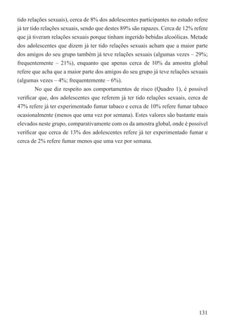 tido relações sexuais), cerca de 8% dos adolescentes participantes no estudo refere
já ter tido relações sexuais, sendo que destes 89% são rapazes. Cerca de 12% refere
que já tiveram relações sexuais porque tinham ingerido bebidas alcoólicas. Metade
dos adolescentes que dizem já ter tido relações sexuais acham que a maior parte
dos amigos do seu grupo também já teve relações sexuais (algumas vezes – 29%;
frequentemente – 21%), enquanto que apenas cerca de 10% da amostra global
refere que acha que a maior parte dos amigos do seu grupo já teve relações sexuais
(algumas vezes – 4%; frequentemente – 6%).
         No que diz respeito aos comportamentos de risco (Quadro 1), é possível
veriﬁcar que, dos adolescentes que referem já ter tido relações sexuais, cerca de
47% refere já ter experimentado fumar tabaco e cerca de 10% refere fumar tabaco
ocasionalmente (menos que uma vez por semana). Estes valores são bastante mais
elevados neste grupo, comparativamente com os da amostra global, onde é possível
veriﬁcar que cerca de 13% dos adolescentes refere já ter experimentado fumar e
cerca de 2% refere fumar menos que uma vez por semana.




                                                                               131
 