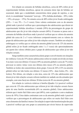 Em relação ao consumo de bebidas alcoólicas, cerca de 60% refere já ter
experimentado bebidas alcoólicas, apesar do consumo deste tipo de bebidas ser
ocasional, dado que a modalidade característica deste grupo de sujeitos, a este
nível, é a modalidade “raramente” (cerveja – 39%; bebidas destiladas – 28%; vinho
– 19%; alcopops – 15%). No entanto cerca de 40% refere já ter ﬁcado embriagado
(28% - 1 vez; 9% - 2 a 3 vezes). Estes valores contrastam com os da amostra
global onde é possível veriﬁcar que a percentagem dos adolescentes que dizem ter
experimentado bebidas alcoólicas é metade (30%) da percentagem do grupo de
adolescentes que diz já ter tido relações sexuais (60%). O mesmo se passa com o
consumo de bebidas alcoólicas onde é possível veriﬁcar que os valores da amostra
global são cerca de 2 a 5 vezes inferiores comparativamente com os valores do
grupo de adolescentes que refere já ter tido relações sexuais. Também em relação à
embriaguez se veriﬁca que os valores da amostra global (cerca de 12% da amostra
global refere já ter ﬁcado embriagado entre 1 a 3 vezes) são aproximadamente
um quarto dos valores obtidos para o grupo de adolescentes que refere já ter tido
relações sexuais.
        Surge também como característica deste grupo o envolvimento em situações
de violência. Cerca de 35% destes adolescentes refere ter estado envolvido em lutas
4 ou mais vezes nos últimos 12 meses (10% na amostra global) e cerca de 7% refere
provocar os outros várias vezes nos últimos dois meses (2% na amostra global).
Também as lesões são características deste grupo. Cerca de 26% (12% na amostra
global) refere ter tido lesões nos últimos 12 meses (18% - duas lesões; 8% - três
lesões). Por último, em relação a esta área, cerca de 12% dos adolescentes que
dizem já ter tido relações sexuais referem também ter andado um dia armados (por
exemplo, com uma faca) nos últimos 30 dias (cerca de 4% na amostra global).
        Em relação às variáveis relativas à família (Quadro 1) é possível veriﬁcar
que cerca de 12% dos adolescentes que referem já ter tido relações sexuais fazem
parte de uma família reconstituída (6% na amostra global). Estes adolescentes
referem que é muito fácil falar com o pai (40%), com o padrasto e com a madrasta
(cerca de 10%). Estes dados contrastam com os da amostra global onde é possível
veriﬁcar que a percentagem de adolescentes que refere ser muito fácil falar com
estes elementos da família é menor. Em relação à supervisão/monitorização dos pais
é possível veriﬁcar que este grupo se caracteriza por níveis baixos de supervisão

                                                                               133
 