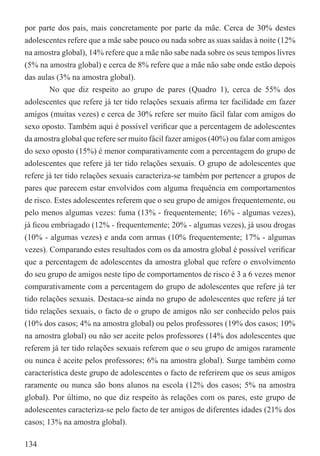 por parte dos pais, mais concretamente por parte da mãe. Cerca de 30% destes
adolescentes refere que a mãe sabe pouco ou nada sobre as suas saídas à noite (12%
na amostra global), 14% refere que a mãe não sabe nada sobre os seus tempos livres
(5% na amostra global) e cerca de 8% refere que a mãe não sabe onde estão depois
das aulas (3% na amostra global).
        No que diz respeito ao grupo de pares (Quadro 1), cerca de 55% dos
adolescentes que refere já ter tido relações sexuais aﬁrma ter facilidade em fazer
amigos (muitas vezes) e cerca de 30% refere ser muito fácil falar com amigos do
sexo oposto. Também aqui é possível veriﬁcar que a percentagem de adolescentes
da amostra global que refere ser muito fácil fazer amigos (40%) ou falar com amigos
do sexo oposto (15%) é menor comparativamente com a percentagem do grupo de
adolescentes que refere já ter tido relações sexuais. O grupo de adolescentes que
refere já ter tido relações sexuais caracteriza-se também por pertencer a grupos de
pares que parecem estar envolvidos com alguma frequência em comportamentos
de risco. Estes adolescentes referem que o seu grupo de amigos frequentemente, ou
pelo menos algumas vezes: fuma (13% - frequentemente; 16% - algumas vezes),
já ﬁcou embriagado (12% - frequentemente; 20% - algumas vezes), já usou drogas
(10% - algumas vezes) e anda com armas (10% frequentemente; 17% - algumas
vezes). Comparando estes resultados com os da amostra global é possível veriﬁcar
que a percentagem de adolescentes da amostra global que refere o envolvimento
do seu grupo de amigos neste tipo de comportamentos de risco é 3 a 6 vezes menor
comparativamente com a percentagem do grupo de adolescentes que refere já ter
tido relações sexuais. Destaca-se ainda no grupo de adolescentes que refere já ter
tido relações sexuais, o facto de o grupo de amigos não ser conhecido pelos pais
(10% dos casos; 4% na amostra global) ou pelos professores (19% dos casos; 10%
na amostra global) ou não ser aceite pelos professores (14% dos adolescentes que
referem já ter tido relações sexuais referem que o seu grupo de amigos raramente
ou nunca é aceite pelos professores; 6% na amostra global). Surge também como
característica deste grupo de adolescentes o facto de referirem que os seus amigos
raramente ou nunca são bons alunos na escola (12% dos casos; 5% na amostra
global). Por último, no que diz respeito às relações com os pares, este grupo de
adolescentes caracteriza-se pelo facto de ter amigos de diferentes idades (21% dos
casos; 13% na amostra global).

134
 