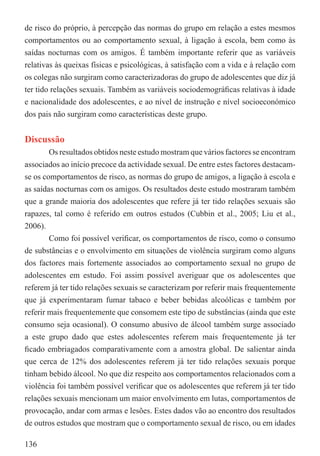 de risco do próprio, à percepção das normas do grupo em relação a estes mesmos
comportamentos ou ao comportamento sexual, à ligação à escola, bem como às
saídas nocturnas com os amigos. É também importante referir que as variáveis
relativas às queixas físicas e psicológicas, à satisfação com a vida e à relação com
os colegas não surgiram como caracterizadoras do grupo de adolescentes que diz já
ter tido relações sexuais. Também as variáveis sociodemográﬁcas relativas à idade
e nacionalidade dos adolescentes, e ao nível de instrução e nível socioeconómico
dos pais não surgiram como características deste grupo.


Discussão
        Os resultados obtidos neste estudo mostram que vários factores se encontram
associados ao início precoce da actividade sexual. De entre estes factores destacam-
se os comportamentos de risco, as normas do grupo de amigos, a ligação à escola e
as saídas nocturnas com os amigos. Os resultados deste estudo mostraram também
que a grande maioria dos adolescentes que refere já ter tido relações sexuais são
rapazes, tal como é referido em outros estudos (Cubbin et al., 2005; Liu et al.,
2006).
        Como foi possível veriﬁcar, os comportamentos de risco, como o consumo
de substâncias e o envolvimento em situações de violência surgiram como alguns
dos factores mais fortemente associados ao comportamento sexual no grupo de
adolescentes em estudo. Foi assim possível averiguar que os adolescentes que
referem já ter tido relações sexuais se caracterizam por referir mais frequentemente
que já experimentaram fumar tabaco e beber bebidas alcoólicas e também por
referir mais frequentemente que consomem este tipo de substâncias (ainda que este
consumo seja ocasional). O consumo abusivo de álcool também surge associado
a este grupo dado que estes adolescentes referem mais frequentemente já ter
ﬁcado embriagados comparativamente com a amostra global. De salientar ainda
que cerca de 12% dos adolescentes referem já ter tido relações sexuais porque
tinham bebido álcool. No que diz respeito aos comportamentos relacionados com a
violência foi também possível veriﬁcar que os adolescentes que referem já ter tido
relações sexuais mencionam um maior envolvimento em lutas, comportamentos de
provocação, andar com armas e lesões. Estes dados vão ao encontro dos resultados
de outros estudos que mostram que o comportamento sexual de risco, ou em idades

136
 
