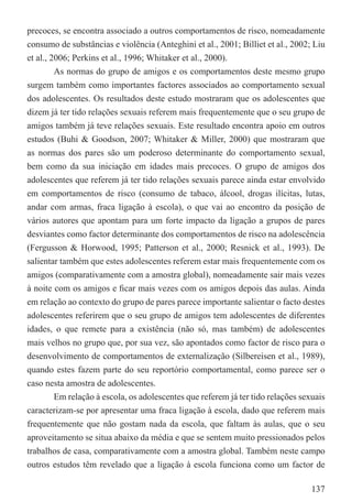 precoces, se encontra associado a outros comportamentos de risco, nomeadamente
consumo de substâncias e violência (Anteghini et al., 2001; Billiet et al., 2002; Liu
et al., 2006; Perkins et al., 1996; Whitaker et al., 2000).
         As normas do grupo de amigos e os comportamentos deste mesmo grupo
surgem também como importantes factores associados ao comportamento sexual
dos adolescentes. Os resultados deste estudo mostraram que os adolescentes que
dizem já ter tido relações sexuais referem mais frequentemente que o seu grupo de
amigos também já teve relações sexuais. Este resultado encontra apoio em outros
estudos (Buhi & Goodson, 2007; Whitaker & Miller, 2000) que mostraram que
as normas dos pares são um poderoso determinante do comportamento sexual,
bem como da sua iniciação em idades mais precoces. O grupo de amigos dos
adolescentes que referem já ter tido relações sexuais parece ainda estar envolvido
em comportamentos de risco (consumo de tabaco, álcool, drogas ilícitas, lutas,
andar com armas, fraca ligação à escola), o que vai ao encontro da posição de
vários autores que apontam para um forte impacto da ligação a grupos de pares
desviantes como factor determinante dos comportamentos de risco na adolescência
(Fergusson & Horwood, 1995; Patterson et al., 2000; Resnick et al., 1993). De
salientar também que estes adolescentes referem estar mais frequentemente com os
amigos (comparativamente com a amostra global), nomeadamente sair mais vezes
à noite com os amigos e ﬁcar mais vezes com os amigos depois das aulas. Ainda
em relação ao contexto do grupo de pares parece importante salientar o facto destes
adolescentes referirem que o seu grupo de amigos tem adolescentes de diferentes
idades, o que remete para a existência (não só, mas também) de adolescentes
mais velhos no grupo que, por sua vez, são apontados como factor de risco para o
desenvolvimento de comportamentos de externalização (Silbereisen et al., 1989),
quando estes fazem parte do seu reportório comportamental, como parece ser o
caso nesta amostra de adolescentes.
         Em relação à escola, os adolescentes que referem já ter tido relações sexuais
caracterizam-se por apresentar uma fraca ligação à escola, dado que referem mais
frequentemente que não gostam nada da escola, que faltam às aulas, que o seu
aproveitamento se situa abaixo da média e que se sentem muito pressionados pelos
trabalhos de casa, comparativamente com a amostra global. Também neste campo
outros estudos têm revelado que a ligação à escola funciona como um factor de

                                                                                  137
 