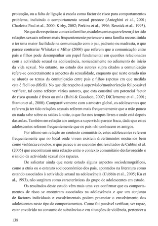 protecção, ou a falta de ligação à escola como factor de risco para comportamentos
problema, incluindo o comportamento sexual precoce (Anteghini et al., 2001;
Charlotte Paul et al., 2000; Kirby, 2002; Perkins et al., 1996; Resnick et al., 1993).
        No que diz respeito ao contexto familiar, os adolescentes que referem já ter tido
relações sexuais referem mais frequentemente pertencer a uma família reconstituída
e ter uma maior facilidade na comunicação com o pai, padrasto ou madrasta, o que
parece contrariar Whitaker e Miller (2000) que referem que a comunicação entre
pais e ﬁlhos pode desempenhar um papel fundamental em questões relacionadas
com a actividade sexual na adolescência, nomeadamente no adiamento do início
da vida sexual. No entanto, no estudo dos autores supra citados a comunicação
refere-se concretamente a aspectos da sexualidade, enquanto que neste estudo não
se aborda os temas da comunicação entre pais e ﬁlhos (apenas em que medida
esta é fácil ou difícil). No que diz respeito à supervisão/monitorização foi possível
veriﬁcar, tal como referem vários autores, que esta constitui um potencial factor
de risco quando é fraca ou nula (Buhi & Goodson, 2007; DiClemente et al., 2001;
Stanton et al., 2000). Comparativamente com a amostra global, os adolescentes que
referem já ter tido relações sexuais referem mais frequentemente que a mãe pouco
ou nada sabe sobre as saídas à noite, o que faz nos tempos livres e onde está depois
das aulas. Também em relação aos amigos a supervisão parece fraca, dado que estes
adolescentes referem frequentemente que os pais não conhecem os amigos.
        Por último em relação ao contexto comunitário, estes adolescentes referem
frequentemente que no local onde vivem existem divertimentos nocturnos bem
como violência e roubos, o que parece ir ao encontro dos resultados de Cubbin et al.
(2005) que encontraram uma relação entre o contexto comunitário desfavorecido e
o início da actividade sexual nos rapazes.
        De salientar ainda que neste estudo alguns aspectos sociodemográﬁcos,
como a etnia ou o estatuto socioeconómico dos pais, apontados na literatura como
estando associados à actividade sexual na adolescência (Cubbin et al., 2005; Ku et
al., 1993), não surgiram como características do grupo de adolescentes em estudo.
        Os resultados deste estudo vêm mais uma vez conﬁrmar que os comporta-
mentos de risco se encontram associados na adolescência e que um conjunto
de factores individuais e envolvimentais podem potenciar o envolvimento dos
adolescentes neste tipo de comportamentos. Como foi possível veriﬁcar, ser rapaz,
estar envolvido no consumo de substâncias e em situações de violência, pertencer a

138
 