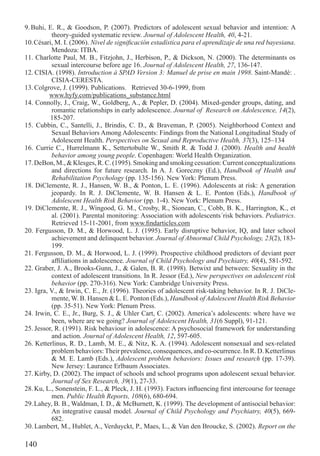 9. Buhi, E. R., & Goodson, P. (2007). Predictors of adolescent sexual behavior and intention: A
           theory-guided systematic review. Journal of Adolescent Health, 40, 4-21.
10. Césari, M. I. (2006). Nivel de signiﬁcación estadística para el aprendizaje de una red bayesiana.
           Mendoza: ITBA.
11. Charlotte Paul, M. B., Fitzjohn, J., Herbison, P., & Dickson, N. (2000). The determinants os
           sexual intercourse before age 16. Journal of Adolescent Health, 27, 136-147.
12. CISIA. (1998). Introduction à SPAD Version 3: Manuel de prise en main 1998. Saint-Mandé: .
           CISIA-CERESTA.
13. Colgrove, J. (1999). Publications. Retrieved 30-6-1999, from
          www.hyfy.com/publications_substance.html
14. Connolly, J., Craig, W., Goldberg, A., & Pepler, D. (2004). Mixed-gender groups, dating, and
           romantic relationships in early adolescence. Journal of Research on Adolescence, 14(2),
          185-207.
15. Cubbin, C., Santelli, J., Brindis, C. D., & Braveman, P. (2005). Neighborhood Context and
           Sexual Behaviors Among Adolescents: Findings from the National Longitudinal Study of
           Adolescent Health. Perspectives on Sexual and Reproductive Health, 37(3), 125–134
16. Currie C., Hurrelmann K., Settertobulte W., Smith R. & Todd J. (2000). Health and health
           behavior among young people. Copenhagen: World Health Organization.
17. DeBon, M., & Klesges, R. C. (1995). Smoking and smoking cessation: Current conceptualizations
           and directions for future research. In A. J. Goreczny (Ed.), Handbook of Health and
           Rehabilitation Psychology (pp. 135-156). New York: Plenum Press.
18. DiClemente, R. J., Hansen, W. B., & Ponton, L. E. (1996). Adolescents at risk: A generation
           jeopardy. In R. J. DiClemente, W. B. Hansen & L. E. Ponton (Eds.), Handbook of
           Adolescent Health Risk Behavior (pp. 1-4). New York: Plenum Press.
19. DiClemente, R. J., Wingood, G. M., Crosby, R., Sionean, C., Cobb, B. K., Harrington, K., et
           al. (2001). Parental monitoring: Association with adolescents´risk behaviors. Pediatrics.
           Retrieved 15-11-2001, from www.ﬁndarticles.com
20. Fergusson, D. M., & Horwood, L. J. (1995). Early disruptive behavior, IQ, and later school
           achievement and delinquent behavior. Journal of Abnormal Child Psychology, 23(2), 183-
           199.
21. Fergusson, D. M., & Horwood, L. J. (1999). Prospective childhood predictors of deviant peer
           afﬁliations in adolescence. Journal of Child Psychology and Psychiatry, 40(4), 581-592.
22. Graber, J. A., Brooks-Gunn, J., & Galen, B. R. (1998). Betwixt and between: Sexuality in the
           context of adolescent transitions. In R. Jessor (Ed.), New perspectives on adolescent risk
           behavior (pp. 270-316). New York: Cambridge University Press.
23. Igra, V., & Irwin, C. E., Jr. (1996). Theories of adolescent risk-taking behavior. In R. J. DiCle-
           mente, W. B. Hansen & L. E. Ponton (Eds.), Handbook of Adolescent Health Risk Behavior
           (pp. 35-51). New York: Plenum Press.
24. Irwin, C. E., Jr., Burg, S. J., & Uhler Cart, C. (2002). America’s adolescents: where have we
           been, where are we going? Journal of Adolescent Health, 31(6 Suppl), 91-121.
25. Jessor, R. (1991). Risk behaviour in adolescence: A psychosocial framework for understanding
           and action. Journal of Adolescent Health, 12, 597-605.
26. Ketterlinus, R. D., Lamb, M. E., & Nitz, K. A. (1994). Adolescent nonsexual and sex-related
           problem behaviors: Their prevalence, consequences, and co-ocurrence. In R. D. Ketterlinus
           & M. E. Lamb (Eds.), Adolescent problem behaviors: Issues and research (pp. 17-39).
           New Jersey: Laurance Erlbaum Associates.
27. Kirby, D. (2002). The impact of schools and school programs upon adolescent sexual behavior.
           Journal of Sex Research, 39(1), 27-33.
28. Ku, L., Sonenstein, F. L., & Pleck, J. H. (1993). Factors inﬂuencing ﬁrst intercourse for teenage
           men. Public Health Reports, 108(6), 680-694.
29. Lahey, B. B., Waldman, I. D., & McBurnett, K. (1999). The development of antisocial behavior:
           An integrative causal model. Journal of Child Psychology and Psychiatry, 40(5), 669-
           682.
30. Lambert, M., Hublet, A., Verduyckt, P., Maes, L., & Van den Broucke, S. (2002). Report on the

140
 