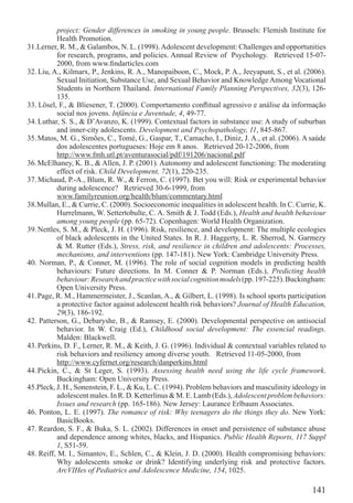project: Gender differences in smoking in young people. Brussels: Flemish Institute for
           Health Promotion.
31.Lerner, R. M., & Galambos, N. L. (1998). Adolescent development: Challenges and opportunities
           for research, programs, and policies. Annual Review of Psychology. Retrieved 15-07-
           2000, from www.ﬁndarticles.com
32. Liu, A., Kilmarx, P., Jenkins, R. A., Manopaiboon, C., Mock, P. A., Jeeyapunt, S., et al. (2006).
           Sexual Initiation, Substance Use, and Sexual Behavior and Knowledge Among Vocational
           Students in Northern Thailand. International Family Planning Perspectives, 32(3), 126-
           135.
33. Lösel, F., & Bliesener, T. (2000). Comportamento conﬂitual agressivo e análise da informação
           social nos jovens. Infância e Juventude, 4, 49-77.
34. Luthar, S. S., & D’Avanzo, K. (1999). Contextual factors in substance use: A study of suburban
           and inner-city adolescents. Development and Psychopathology, 11, 845-867.
35. Matos, M. G., Simões, C., Tomé, G., Gaspar, T., Camacho, I., Diniz, J. A., et al. (2006). A saúde
           dos adolescentes portugueses: Hoje em 8 anos. Retrieved 20-12-2006, from
           http://www.fmh.utl.pt/aventurasocial/pdf/191206/nacional.pdf
36. McElhaney, K. B., & Allen, J. P. (2001). Autonomy and adolescent functioning: The moderating
           effect of risk. Child Development, 72(1), 220-235.
37. Michaud, P.-A., Blum, R. W., & Ferron, C. (1997). Bet you will: Risk or experimental behavior
           during adolescence? Retrieved 30-6-1999, from
           www.familyreunion.org/health/blum/commentary.html
38.Mullan, E., & Currie, C. (2000). Socioeconomic inequalities in adolescent health. In C. Currie, K.
           Hurrelmann, W. Settertobulte, C. A. Smith & J. Todd (Eds.), Health and health behaviour
           among young people (pp. 65-72). Copenhagen: World Health Organization.
39. Nettles, S. M., & Pleck, J. H. (1996). Risk, resilience, and development: The multiple ecologies
           of black adolescents in the United States. In R. J. Haggerty, L. R. Sherrod, N. Garmezy
           & M. Rutter (Eds.), Stress, risk, and resilience in children and adolescents: Processes,
           mechanisms, and interventions (pp. 147-181). New York: Cambridge University Press.
40. Norman, P., & Conner, M. (1996). The role of social cognition models in predicting health
           behaviours: Future directions. In M. Conner & P. Norman (Eds.), Predicting health
           behaviour: Research and practice with social cognition models (pp. 197-225). Buckingham:
           Open University Press.
41. Page, R. M., Hammermeister, J., Scanlan, A., & Gilbert, L. (1998). Is school sports participation
           a protective factor against adolescent health risk behaviors? Journal of Health Education,
           29(3), 186-192.
42. Patterson, G., Debaryshe, B., & Ramsey, E. (2000). Developmental perspective on antisocial
           behavior. In W. Craig (Ed.), Childhood social development: The essencial readings.
          Malden: Blackwell.
43. Perkins, D. F., Lerner, R. M., & Keith, J. G. (1996). Individual & contextual variables related to
          risk behaviors and resiliency among diverse youth. Retrieved 11-05-2000, from
          http://www.cyfernet.org/research/danperkins.html
44. Pickin, C., & St Leger, S. (1993). Assessing health need using the life cycle framework.
          Buckingham: Open University Press.
45.Pleck, J. H., Sonenstein, F. L., & Ku, L. C. (1994). Problem behaviors and masculinity ideology in
          adolescent males. In R. D. Ketterlinus & M. E. Lamb (Eds.), Adolescent problem behaviors:
          Issues and research (pp. 165-186). New Jersey: Laurance Erlbaum Associates.
46. Ponton, L. E. (1997). The romance of risk: Why teenagers do the things they do. New York:
          BasicBooks.
47. Reardon, S. F., & Buka, S. L. (2002). Differences in onset and persistence of substance abuse
          and dependence among whites, blacks, and Hispanics. Public Health Reports, 117 Suppl
          1, S51-59.
48. Reiff, M. I., Simantov, E., Schlen, C., & Klein, J. D. (2000). Health compromising behaviors:
          Why adolescents smoke or drink? Identifying underlying risk and protective factors.
          ArcVIHes of Pediatrics and Adolescence Medicine, 154, 1025.

                                                                                                 141
 