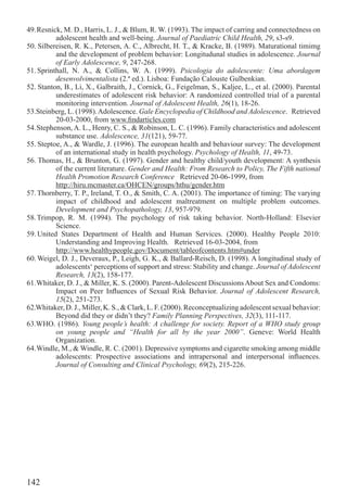 49. Resnick, M. D., Harris, L. J., & Blum, R. W. (1993). The impact of carring and connectedness on
          adolescent health and well-being. Journal of Paediatric Child Health, 29, s3-s9.
50. Silbereisen, R. K., Petersen, A. C., Albrecht, H. T., & Kracke, B. (1989). Maturational timimg
          and the development of problem behavior: Longitudunal studies in adolescence. Journal
          of Early Adolescence, 9, 247-268.
51. Sprinthall, N. A., & Collins, W. A. (1999). Psicologia do adolescente: Uma abordagem
          desenvolvimentalista (2.ª ed.). Lisboa: Fundação Calouste Gulbenkian.
52. Stanton, B., Li, X., Galbraith, J., Cornick, G., Feigelman, S., Kaljee, L., et al. (2000). Parental
          underestimates of adolescent risk behavior: A randomized controlled trial of a parental
          monitoring intervention. Journal of Adolescent Health, 26(1), 18-26.
53.Steinberg, L. (1998). Adolescence. Gale Encyclopedia of Childhood and Adolescence. Retrieved
          20-03-2000, from www.ﬁndarticles.com
54. Stephenson, A. L., Henry, C. S., & Robinson, L. C. (1996). Family characteristics and adolescent
          substance use. Adolescence, 31(121), 59-77.
55. Steptoe, A., & Wardle, J. (1996). The european health and behaviour survey: The development
          of an international study in health psychology. Psychology of Health, 11, 49-73.
56. Thomas, H., & Brunton, G. (1997). Gender and healthy child/youth development: A synthesis
          of the current literature. Gender and Health: From Research to Policy, The Fifth national
          Health Promotion Research Conference Retrieved 20-06-1999, from
          http://hiru.mcmaster.ca/OHCEN/groups/hthu/gender.htm
57. Thornberry, T. P., Ireland, T. O., & Smith, C. A. (2001). The importance of timing: The varying
          impact of childhood and adolescent maltreatment on multiple problem outcomes.
          Development and Psychopathology, 13, 957-979.
58. Trimpop, R. M. (1994). The psychology of risk taking behavior. North-Holland: Elsevier
          Science.
59. United States Department of Health and Human Services. (2000). Healthy People 2010:
          Understanding and Improving Health. Retrieved 16-03-2004, from
          http://www.healthypeople.gov/Document/tableofcontents.htm#under
60. Weigel, D. J., Deveraux, P., Leigh, G. K., & Ballard-Reisch, D. (1998). A longitudinal study of
          adolescents‘ perceptions of support and stress: Stability and change. Journal of Adolescent
          Research, 13(2), 158-177.
61. Whitaker, D. J., & Miller, K. S. (2000). Parent-Adolescent Discussions About Sex and Condoms:
          Impact on Peer Inﬂuences of Sexual Risk Behavior. Journal of Adolescent Research,
          15(2), 251-273.
62.Whitaker, D. J., Miller, K. S., & Clark, L. F. (2000). Reconceptualizing adolescent sexual behavior:
          Beyond did they or didn’t they? Family Planning Perspectives, 32(3), 111-117.
63.WHO. (1986). Young people’s health: A challenge for society. Report of a WHO study group
          on young people and “Health for all by the year 2000”. Geneve: World Health
          Organization.
64. Windle, M., & Windle, R. C. (2001). Depressive symptoms and cigarette smoking among middle
          adolescents: Prospective associations and intrapersonal and interpersonal inﬂuences.
          Journal of Consulting and Clinical Psychology, 69(2), 215-226.




142
 