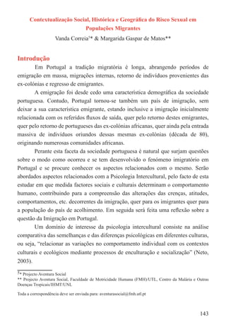 Contextualização Social, Histórica e Geográﬁca do Risco Sexual em
                                     Populações Migrantes
                    Vanda Correia5* & Margarida Gaspar de Matos**


Introdução
        Em Portugal a tradição migratória é longa, abrangendo períodos de
emigração em massa, migrações internas, retorno de indivíduos provenientes das
ex-colónias e regresso de emigrantes.
        A emigração foi desde cedo uma característica demográﬁca da sociedade
portuguesa. Contudo, Portugal tornou-se também um país de imigração, sem
deixar a sua característica emigrante, estando inclusive a imigração inicialmente
relacionada com os referidos ﬂuxos de saída, quer pelo retorno destes emigrantes,
quer pelo retorno de portugueses das ex-colónias africanas, quer ainda pela entrada
massiva de indivíduos oriundos dessas mesmas ex-colónias (década de 80),
originando numerosas comunidades africanas.
        Perante esta faceta da sociedade portuguesa é natural que surjam questões
sobre o modo como ocorreu e se tem desenvolvido o fenómeno imigratório em
Portugal e se procure conhecer os aspectos relacionados com o mesmo. Serão
abordados aspectos relacionados com a Psicologia Intercultural, pelo facto de esta
estudar em que medida factores sociais e culturais determinam o comportamento
humano, contribuindo para a compreensão das alterações das crenças, atitudes,
comportamentos, etc. decorrentes da imigração, quer para os imigrantes quer para
a população do país de acolhimento. Em seguida será feita uma reﬂexão sobre a
questão da Imigração em Portugal.
        Um domínio de interesse da psicologia intercultural consiste na análise
comparativa das semelhanças e das diferenças psicológicas em diferentes culturas,
ou seja, “relacionar as variações no comportamento individual com os contextos
culturais e ecológicos mediante processos de enculturação e socialização” (Neto,
2003).
5* Projecto Aventura Social
** Projecto Aventura Social, Faculdade de Motricidade Humana (FMH)/UTL, Centro da Malária e Outras
Doenças Tropicais/IHMT/UNL

Toda a correspondência deve ser enviada para: aventurasocial@fmh.utl.pt



                                                                                             143
 