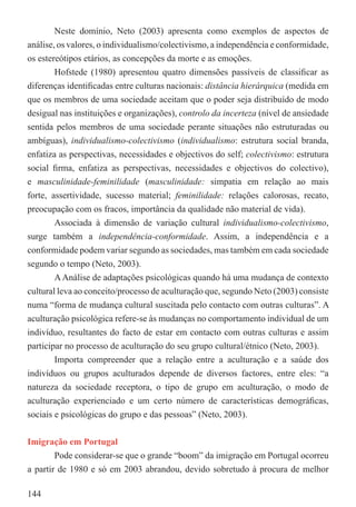 Neste domínio, Neto (2003) apresenta como exemplos de aspectos de
análise, os valores, o individualismo/colectivismo, a independência e conformidade,
os estereótipos etários, as concepções da morte e as emoções.
        Hofstede (1980) apresentou quatro dimensões passíveis de classiﬁcar as
diferenças identiﬁcadas entre culturas nacionais: distância hierárquica (medida em
que os membros de uma sociedade aceitam que o poder seja distribuído de modo
desigual nas instituições e organizações), controlo da incerteza (nível de ansiedade
sentida pelos membros de uma sociedade perante situações não estruturadas ou
ambíguas), individualismo-colectivismo (individualismo: estrutura social branda,
enfatiza as perspectivas, necessidades e objectivos do self; colectivismo: estrutura
social ﬁrma, enfatiza as perspectivas, necessidades e objectivos do colectivo),
e masculinidade-feminilidade (masculinidade: simpatia em relação ao mais
forte, assertividade, sucesso material; feminilidade: relações calorosas, recato,
preocupação com os fracos, importância da qualidade não material de vida).
        Associada à dimensão de variação cultural individualismo-colectivismo,
surge também a independência-conformidade. Assim, a independência e a
conformidade podem variar segundo as sociedades, mas também em cada sociedade
segundo o tempo (Neto, 2003).
        A Análise de adaptações psicológicas quando há uma mudança de contexto
cultural leva ao conceito/processo de aculturação que, segundo Neto (2003) consiste
numa “forma de mudança cultural suscitada pelo contacto com outras culturas”. A
aculturação psicológica refere-se às mudanças no comportamento individual de um
indivíduo, resultantes do facto de estar em contacto com outras culturas e assim
participar no processo de aculturação do seu grupo cultural/étnico (Neto, 2003).
        Importa compreender que a relação entre a aculturação e a saúde dos
indivíduos ou grupos aculturados depende de diversos factores, entre eles: “a
natureza da sociedade receptora, o tipo de grupo em aculturação, o modo de
aculturação experienciado e um certo número de características demográﬁcas,
sociais e psicológicas do grupo e das pessoas” (Neto, 2003).


Imigração em Portugal
        Pode considerar-se que o grande “boom” da imigração em Portugal ocorreu
a partir de 1980 e só em 2003 abrandou, devido sobretudo à procura de melhor

144
 