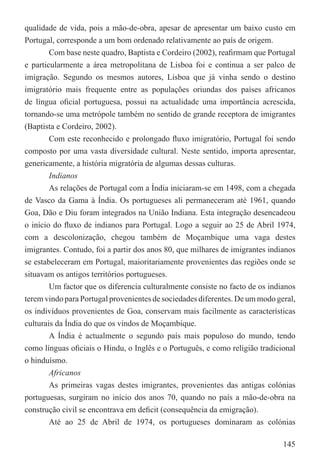 qualidade de vida, pois a mão-de-obra, apesar de apresentar um baixo custo em
Portugal, corresponde a um bom ordenado relativamente ao país de origem.
        Com base neste quadro, Baptista e Cordeiro (2002), reaﬁrmam que Portugal
e particularmente a área metropolitana de Lisboa foi e continua a ser palco de
imigração. Segundo os mesmos autores, Lisboa que já vinha sendo o destino
imigratório mais frequente entre as populações oriundas dos países africanos
de língua oﬁcial portuguesa, possui na actualidade uma importância acrescida,
tornando-se uma metrópole também no sentido de grande receptora de imigrantes
(Baptista e Cordeiro, 2002).
        Com este reconhecido e prolongado ﬂuxo imigratório, Portugal foi sendo
composto por uma vasta diversidade cultural. Neste sentido, importa apresentar,
genericamente, a história migratória de algumas dessas culturas.
        Indianos
        As relações de Portugal com a Índia iniciaram-se em 1498, com a chegada
de Vasco da Gama à Índia. Os portugueses ali permaneceram até 1961, quando
Goa, Dão e Diu foram integrados na União Indiana. Esta integração desencadeou
o início do ﬂuxo de indianos para Portugal. Logo a seguir ao 25 de Abril 1974,
com a descolonização, chegou também de Moçambique uma vaga destes
imigrantes. Contudo, foi a partir dos anos 80, que milhares de imigrantes indianos
se estabeleceram em Portugal, maioritariamente provenientes das regiões onde se
situavam os antigos territórios portugueses.
        Um factor que os diferencia culturalmente consiste no facto de os indianos
terem vindo para Portugal provenientes de sociedades diferentes. De um modo geral,
os indivíduos provenientes de Goa, conservam mais facilmente as características
culturais da Índia do que os vindos de Moçambique.
        A Índia é actualmente o segundo país mais populoso do mundo, tendo
como línguas oﬁciais o Hindu, o Inglês e o Português, e como religião tradicional
o hinduísmo.
        Africanos
        As primeiras vagas destes imigrantes, provenientes das antigas colónias
portuguesas, surgiram no início dos anos 70, quando no país a mão-de-obra na
construção civil se encontrava em deﬁcit (consequência da emigração).
        Até ao 25 de Abril de 1974, os portugueses dominaram as colónias

                                                                              145
 