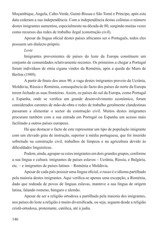 Moçambique, Angola, Cabo-Verde, Guiné-Bissau e São Tomé e Príncipe, após esta
data cederam a sua independência. Com a independência destas colónias o número
destes imigrantes aumentou, especialmente na década de 80, surgindo muitas vezes
como recursos das redes de trabalho ilegal (construção civil).
         Apesar da língua oﬁcial destes países africanos ser o Português, todos eles
possuem um dialecto próprio.
         Leste
         Imigrantes provenientes de países do leste da Europa constituem um
conjunto de comunidades relativamente recentes. Os primeiros a chegar a Portugal
foram indivíduos de etnia cigana vindos da Roménia, após a queda do Muro de
Berlim (1989).
         A partir de ﬁnais dos anos 90, a vaga destes imigrantes proveio da Ucrânia,
Moldávia, Rússia e Roménia, consequência do facto dos países do norte da Europa
terem fechado as suas fronteiras. Assim, os países do sul da Europa, como Portugal
e Espanha, onde se veriﬁca um grande desenvolvimento económico, foram
considerados carentes de mão-de-obra e redes de trabalho geralmente clandestinas
passaram a alimentar o sector da construção civil. Muitos destes imigrantes
procuram também com a sua entrada em Portugal ou Espanha um acesso mais
facilitado a outros países europeus.
         Há que destacar o facto de este representar um tipo de população imigrante
com um elevado grau de instrução, superior à média portuguesa, que foi inserido
sobretudo na construção civil, trabalhos de limpeza e na agricultura devido às
diﬁculdades linguísticas.
         Podem, ainda, agrupar-se estes imigrantes em dois grandes grupos, conforme
a sua língua e cultura: imigrantes de países eslavos – Ucrânia, Rússia, e Bulgária,
etc. – e imigrantes de países latinos – Roménia e Moldávia.
         Apesar de cada país possuir uma língua oﬁcial, o russo é o idioma partilhado
pela maioria destes imigrantes. Aqui veriﬁca-se apenas uma excepção, a Roménia,
dado que rodeada de povos de línguas eslavas, manteve a sua língua de origem
latina, falando romeno, húngaro e alemão.
         Apesar de ser a religião ortodoxa a partilhada pela maioria dos imigrantes,
nos países do leste a religião é muito diversiﬁcada, ou seja, seguem desde a religião
cristã-ortodoxa, protestante, católica, até à judia.

146
 