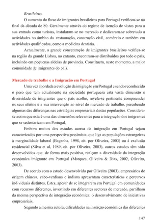 Brasileiros
        O aumento do ﬂuxo de imigrantes brasileiros para Portugal veriﬁcou-se no
ﬁnal da década de 80. Geralmente através do regime de isenção de vistos para a
sua entrada como turistas, instalaram-se no mercado e dedicaram-se sobretudo a
actividades no âmbito da restauração, construção civil, comércio e também em
actividades qualiﬁcadas, como a medicina dentária.
        Actualmente, a grande concentração de imigrantes brasileiros veriﬁca-se
na região da grande Lisboa, no entanto, encontram-se distribuídos por todo o país,
incluindo em pequenas aldeias de província. Constituem, neste momento, a maior
comunidade de imigrantes do país.


Mercado de trabalho e a Imigração em Portugal
       Uma vez abordada a evolução da imigração em Portugal e sendo reconhecido
o peso que tem actualmente na sociedade portuguesa esta vasta dimensão e
diversidade de imigrantes que o país acolhe, revela-se pertinente compreender
os seus efeitos e a sua intervenção ao nível do mercado de trabalho, percebendo
algumas das diferenças nas estratégias empresariais destas populações. Considera-
se assim que esta é uma das dimensões relevantes para a integração dos imigrantes
que se sedentarizam em Portugal.
       Embora muitos dos estudos acerca da imigração em Portugal sejam
caracterizados por uma perspectiva pessimista, que liga as populações estrangeiras
à marginalidade laboral (Baganha, 1998, cit. por Oliveira, 2003) ou à exclusão
residencial (Silva et al, 1989, cit. por Oliveira, 2003), outros estudos têm sido
desenvolvidos que, de forma mais positiva, realçam a diversidade da integração
económica imigrante em Portugal (Marques, Oliveira & Dias, 2002, Oliveira,
2003).
       De acordo com o estudo desenvolvido por Oliveira (2003), empresários de
origem chinesa, cabo-verdiana e indiana apresentam características e percursos
individuais distintos. Estes, apesar de se integrarem em Portugal em comunidades
com recursos diferentes, investindo em diferentes sectores de mercado, partilham
da mesma perspectiva de integração económica: o desenvolvimento de iniciativas
empresariais.
       Segundo a mesma autora, diﬁculdades na inserção económica das diferentes

                                                                              147
 